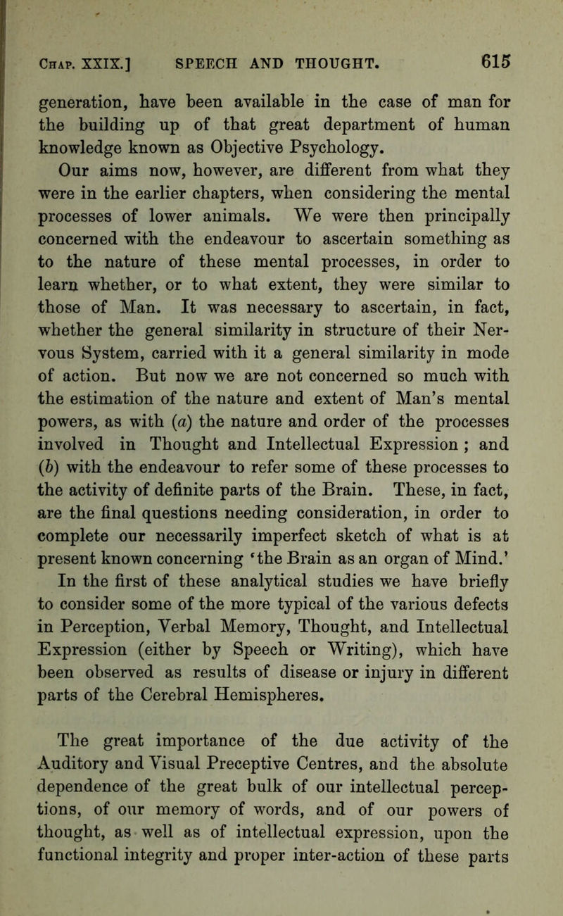 generation, have been available in the case of man for the building up of that great department of human knowledge known as Objective Psychology. Our aims now, however, are different from what they were in the earlier chapters, when considering the mental processes of lower animals. We were then principally concerned with the endeavour to ascertain something as to the nature of these mental processes, in order to learn whether, or to what extent, they were similar to those of Man. It was necessary to ascertain, in fact, whether the general similarity in structure of their Ner- vous System, carried with it a general similarity in mode of action. But now we are not concerned so much with the estimation of the nature and extent of Man’s mental powers, as with (a) the nature and order of the processes involved in Thought and Intellectual Expression ; and (b) with the endeavour to refer some of these processes to the activity of definite parts of the Brain. These, in fact, are the final questions needing consideration, in order to complete our necessarily imperfect sketch of what is at present known concerning ‘the Brain as an organ of Mind.’ In the first of these analytical studies we have briefly to consider some of the more typical of the various defects in Perception, Verbal Memory, Thought, and Intellectual Expression (either by Speech or Writing), which have been observed as results of disease or injury in different parts of the Cerebral Hemispheres. The great importance of the due activity of the Auditory and Visual Preceptive Centres, and the absolute dependence of the great bulk of our intellectual percep- tions, of our memory of words, and of our powers of thought, as well as of intellectual expression, upon the functional integrity and proper inter-action of these parts