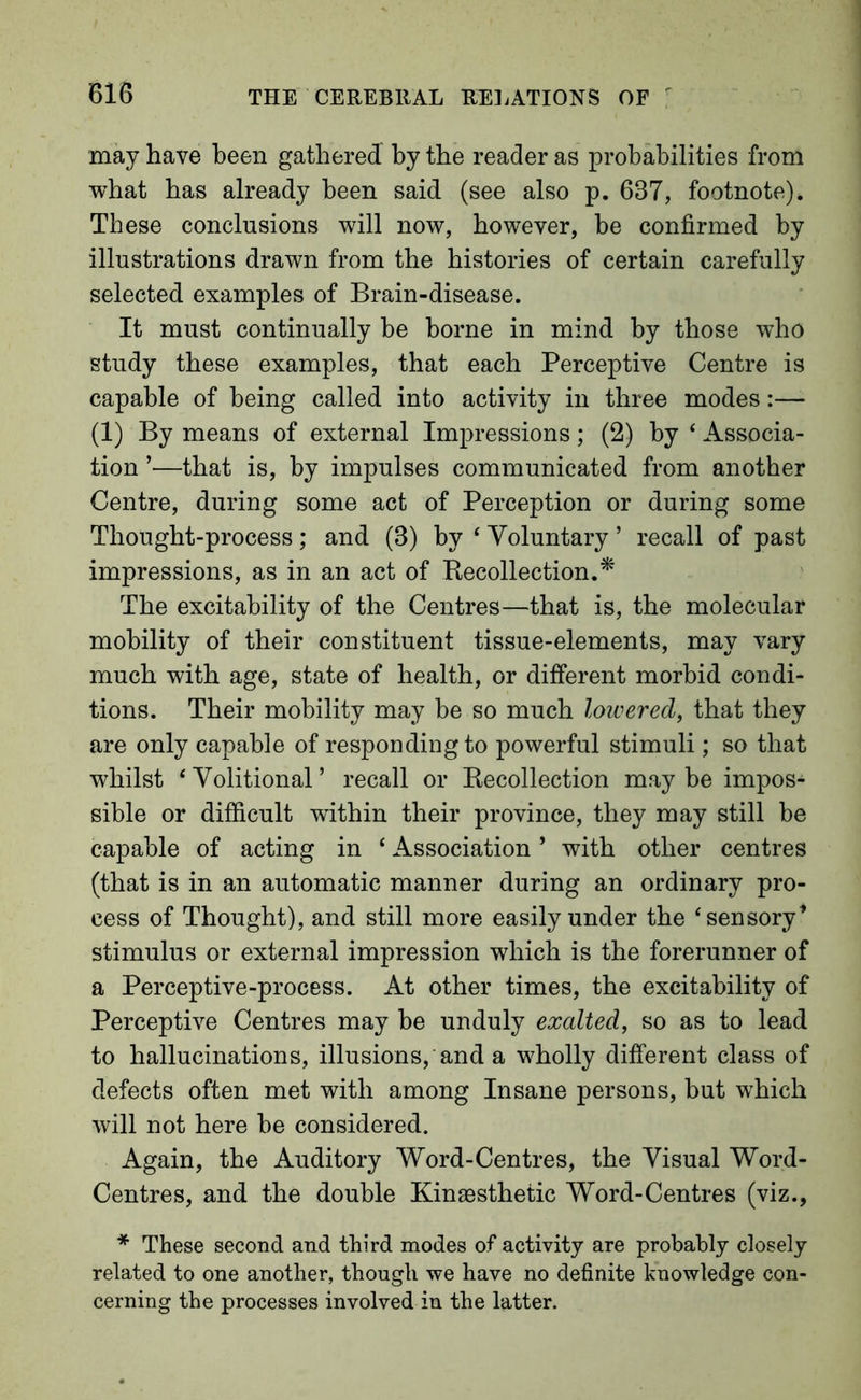 may have been gathered by the reader as probabilities from what has already been said (see also p. 637, footnote). These conclusions will now, however, be confirmed by illustrations drawn from the histories of certain carefully selected examples of Brain-disease. It must continually be borne in mind by those who study these examples, that each Perceptive Centre is capable of being called into activity in three modes:—- (1) By means of external Impressions; (2) by ‘ Associa- tion ’—that is, by impulses communicated from another Centre, during some act of Perception or during some Thought-process; and (3) by ‘ Voluntary ’ recall of past impressions, as in an act of Kecollection.* The excitability of the Centres—that is, the molecular mobility of their constituent tissue-elements, may vary much with age, state of health, or different morbid condi- tions. Their mobility may be so much loicered, that they are only capable of responding to powerful stimuli; so that whilst ‘Volitional’ recall or Kecollection may be impos- sible or difficult within their province, they may still be capable of acting in ‘ Association ’ with other centres (that is in an automatic manner during an ordinary pro- cess of Thought), and still more easily under the ‘sensory’ stimulus or external impression which is the forerunner of a Perceptive-process. At other times, the excitability of Perceptive Centres may be unduly exalted, so as to lead to hallucinations, illusions, and a wholly different class of defects often met with among Insane persons, but which will not here be considered. Again, the Auditory Word-Centres, the Visual Word- Centres, and the double Kingesthetic Word-Centres (viz., * These second and third modes of activity are probably closely related to one another, though we have no definite knowledge con- cerning the processes involved in the latter.