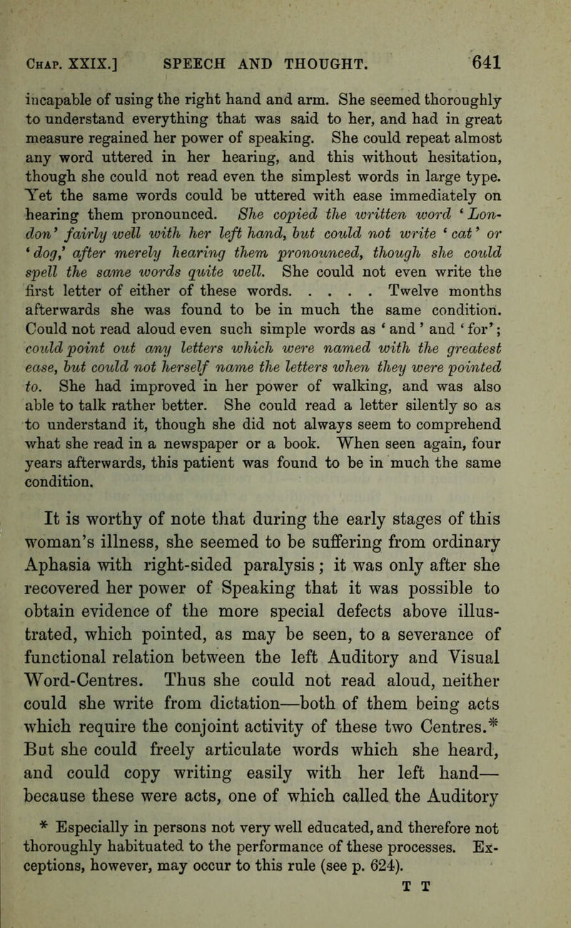incapable of using the right hand and arm. She seemed thoroughly to understand everything that was said to her, and had in great measure regained her power of speaking. She could repeat almost any word uttered in her hearing, and this without hesitation, though she could not read even the simplest words in large type. Yet the same words could be uttered with ease immediately on hearing them pronounced. She copied the written word ‘ Lon- don ’ fairly well with her left hand, hut could not write ‘ cat ’ or ‘dog* after merely hearing them pronounced, though she could spell the same words quite well. She could not even write the first letter of either of these words Twelve months afterwards she was found to be in much the same condition. Could not read aloud even such simple words as ‘ and ’ and ‘ for’; could point out any letters which were named with the greatest ease, hut could not herself name the letters when they were pointed to. She had improved in her power of walking, and was also able to talk rather better. She could read a letter silently so as to understand it, though she did not always seem to comprehend what she read in a newspaper or a book. When seen again, four years afterwards, this patient was found to be in much the same condition. It is worthy of note that during the early stages of this woman’s illness, she seemed to be suffering from ordinary Aphasia with right-sided paralysis; it was only after she recovered her power of Speaking that it was possible to obtain evidence of the more special defects above illus- trated, which pointed, as may be seen, to a severance of functional relation between the left Auditory and Visual Word-Centres. Thus she could not read aloud, neither could she write from dictation—both of them being acts which require the conjoint activity of these two Centres.* But she could freely articulate words which she heard, and could copy writing easily with her left hand— because these were acts, one of which called the Auditory * Especially in persons not very well educated, and therefore not thoroughly habituated to the performance of these processes. Ex- ceptions, however, may occur to this rule (see p. 624). T T