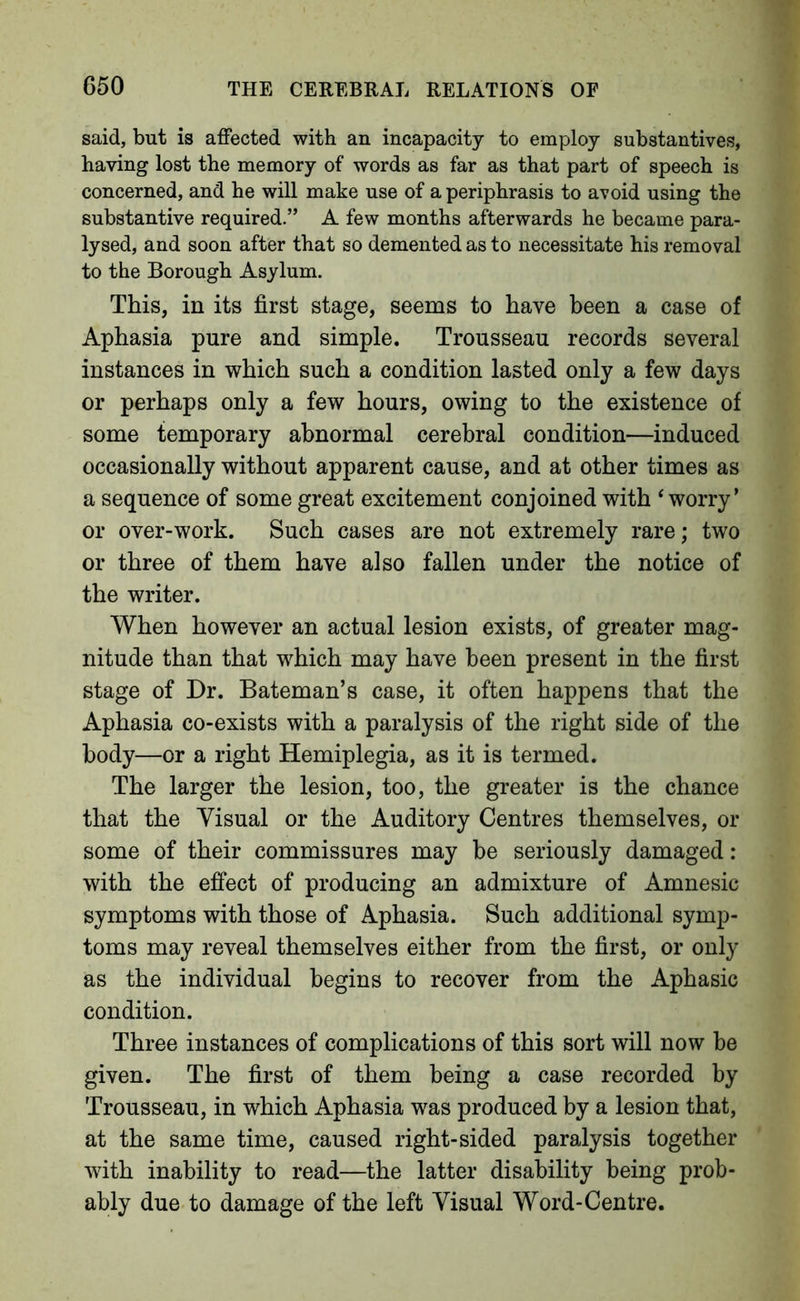 said, but is affected with an incapacity to employ substantives, having lost the memory of words as far as that part of speech is concerned, and he will make use of a periphrasis to avoid using the substantive required.” A few months afterwards he became para- lysed, and soon after that so demented as to necessitate his removal to the Borough Asylum. This, in its first stage, seems to have been a case of Aphasia pure and simple. Trousseau records several instances in which such a condition lasted only a few days or perhaps only a few hours, owing to the existence of some temporary abnormal cerebral condition—induced occasionally without apparent cause, and at other times as a sequence of some great excitement conjoined with ‘worry’ or over-work. Such cases are not extremely rare; two or three of them have also fallen under the notice of the writer. When however an actual lesion exists, of greater mag- nitude than that which may have been present in the first stage of Dr. Bateman’s case, it often happens that the Aphasia co-exists with a paralysis of the right side of the body—or a right Hemiplegia, as it is termed. The larger the lesion, too, the greater is the chance that the Visual or the Auditory Centres themselves, or some of their commissures may be seriously damaged: with the effect of producing an admixture of Amnesic symptoms with those of Aphasia. Such additional symp- toms may reveal themselves either from the first, or only as the individual begins to recover from the Aphasic condition. Three instances of complications of this sort will now be given. The first of them being a case recorded by Trousseau, in which Aphasia was produced by a lesion that, at the same time, caused right-sided paralysis together with inability to read—the latter disability being prob- ably due to damage of the left Visual Word-Centre.