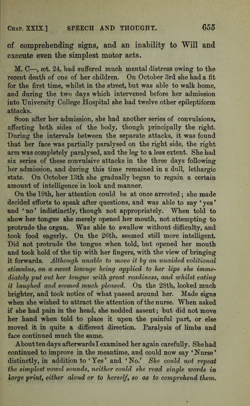 of comprehending signs, and an inability to Will and execute even the simplest motor acts. M. C—, set. 24, had suffered much mental distress owing to the recent death of one of her children. On October 3rd she had a fit for the first time, whilst in the street, but was able to walk home, and during the two days which inteiwened before her admission into University College Hospital she had twelve other epileptiform attacks. Soon after her admission, she had another series of convulsions, affecting both sides of the body, though principally the right. During the intervals between the separate attacks, it was found that her face was partially paralysed on the right side, the right arm was completely paralysed, and the leg to a less extent. She had six series of these convulsive attacks in the three days following her admission, and during this time remained in a dull, lethargic state. On October 13th she gradually began to regain a certain amount of intelligence in look and manner. On the 19th, her attention could be at once arrested; she made decided efforts to speak after questions, and was able to say ‘ yes ’ and ‘ no ’ indistinctly, though not appropriately. When told to show her tongue she merely opened her mouth, not attempting to protrude the organ. Was able to swallow without difficulty, and took food eagerly. On the 26th, seemed still more intelligent. Did not protrude the tongue when told, but opened her mouth and took hold of the tip with her fingers, with the view of bringing it forwards. Although unable to move it by an unaided volitional stimulus, on a sweet lozenge being applied to her lips she imme- diately put out her tongue with great readiness, and whilst eating it laughed and seemed much pleased. On the 28th, looked much brighter, and took notice of what passed around her. Made signs when she wished to attract the attention of the nurse. When asked if she had pain in the head, she nodded assent; but did not move her hand when told to place it upon the painful part, or else moved it in quite a different direction. Paralysis of limbs and face continued much the same. About ten days afterwardsi examined her again carefully. Shehad continued to improve in the meantime, and could now say ‘Nurse’ distinctly, in addition to ‘ Yes ’ and ‘ No.’ She could not repeat the simplest vowel sounds, neither could she read single words in large print, either aloud or to herself, so as to comprehend them.