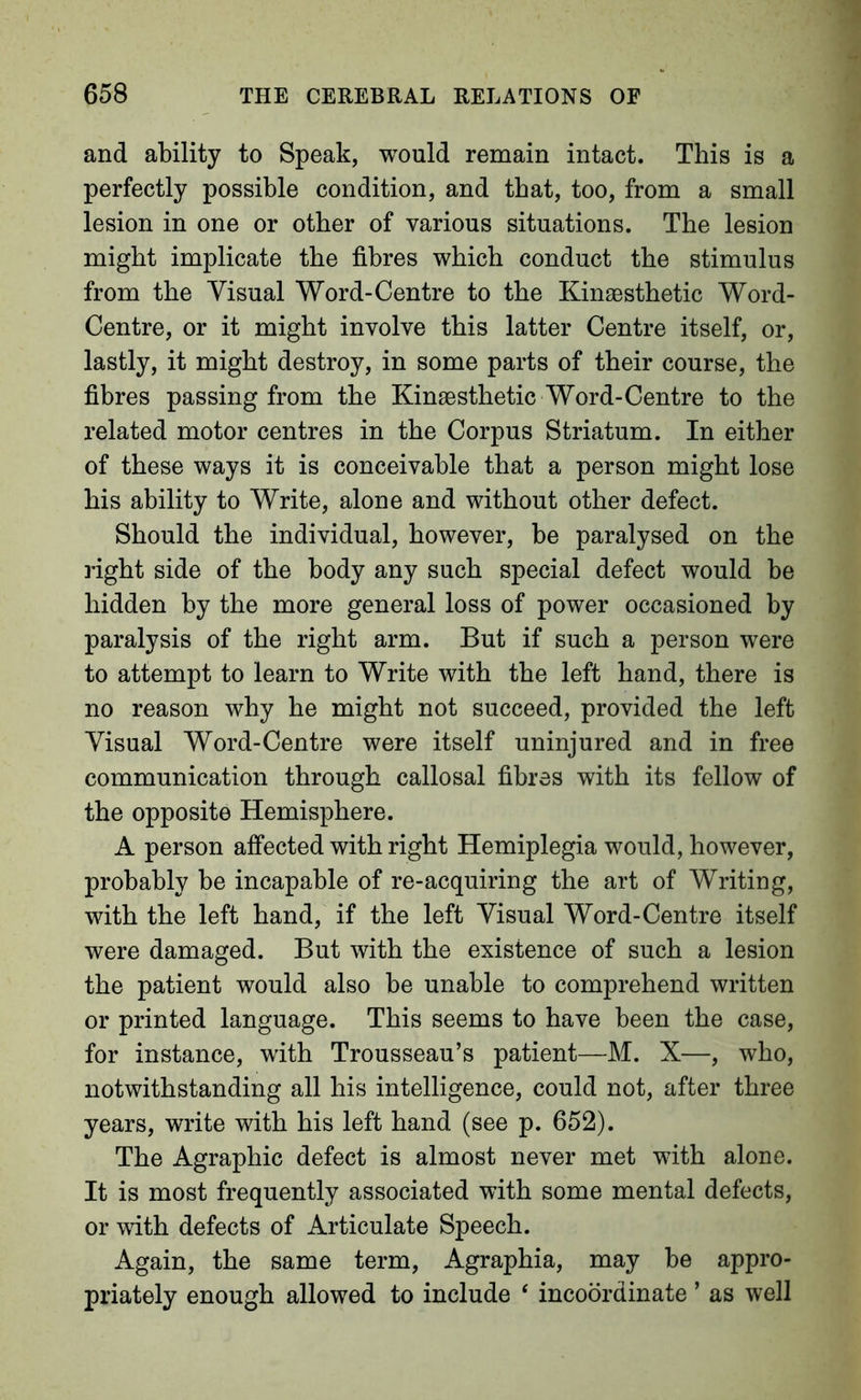 and ability to Speak, would remain intact. This is a perfectly possible condition, and that, too, from a small lesion in one or other of various situations. The lesion might implicate the fibres which conduct the stimulus from the Visual Word-Centre to the Kinsesthetic Word- Centre, or it might involve this latter Centre itself, or, lastly, it might destroy, in some parts of their course, the fibres passing from the Kinaesthetic Word-Centre to the related motor centres in the Corpus Striatum. In either of these ways it is conceivable that a person might lose his ability to Write, alone and without other defect. Should the individual, however, be paralysed on the right side of the body any such special defect would be hidden by the more general loss of power occasioned by paralysis of the right arm. But if such a person were to attempt to learn to Write with the left hand, there is no reason why he might not succeed, provided the left Visual Word-Centre were itself uninjured and in free communication through callosal fibres with its fellow of the opposite Hemisphere. A person affected with right Hemiplegia would, however, probably be incapable of re-acquiring the art of Writing, with the left hand, if the left Visual Word-Centre itself were damaged. But with the existence of such a lesion the patient would also be unable to comprehend written or printed language. This seems to have been the case, for instance, with Trousseau’s patient—M. X—, who, notwithstanding all his intelligence, could not, after three years, write with his left hand (see p. 652). The Agraphic defect is almost never met with alone. It is most frequently associated with some mental defects, or with defects of Articulate Speech. Again, the same term. Agraphia, may be appro- priately enough allowed to include ‘ incoordinate ’ as well