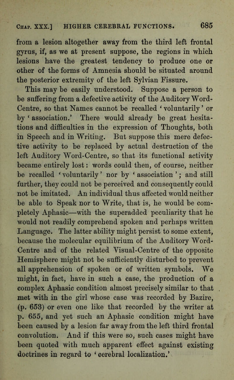 from a lesion altogether away from the third left frontal gyrus, if, as we at present suppose, the regions in which lesions have the greatest tendency to produce one or other of the forms of Amnesia should he situated around the posterior extremity of the left Sylvian Fissure. This may he easily understood. Suppose a person to be suffering from a defective activity of the Auditory Word- Centre, so that Names cannot be recalled ‘ voluntarily ’ or by ‘ association.’ There would already he great hesita- tions and difficulties in the expression of Thoughts, both in Speech and in Writing. But suppose this mere defec- tive activity to be replaced by actual destruction of the left Auditory Word-Centre, so that its functional activity became entirely lost: words could then, of course, neither be recalled ‘ voluntarily ’ nor by ‘ association ’; and still further, they could not be perceived and consequently could not be imitated. An individual thus affected would neither he able to Speak nor to Write, that is, he would be com- pletely Aphasic—with the superadded peculiarity that he would not readily comprehend spoken and perhaps written Language. The latter ability might persist to some extent, because the molecular equilibrium of the Auditory Word- Centre and of the related Visual-Centre of the opposite Hemisphere might not he sufficiently disturbed to prevent all apprehension of spoken or of written symbols. We might, in fact, have in such a case, the production of a complex Aphasic condition almost precisely similar to that met with in the girl whose case was recorded by Bazire, (p. 653) or even one like that recorded by the writer at p. 655, and yet such an Aphasic condition might have been caused by a lesion far away from the left third frontal convolution. And if this were so, such cases might have been quoted with much apparent effect against existing doctrines in regard to ‘ cerebral localization.’