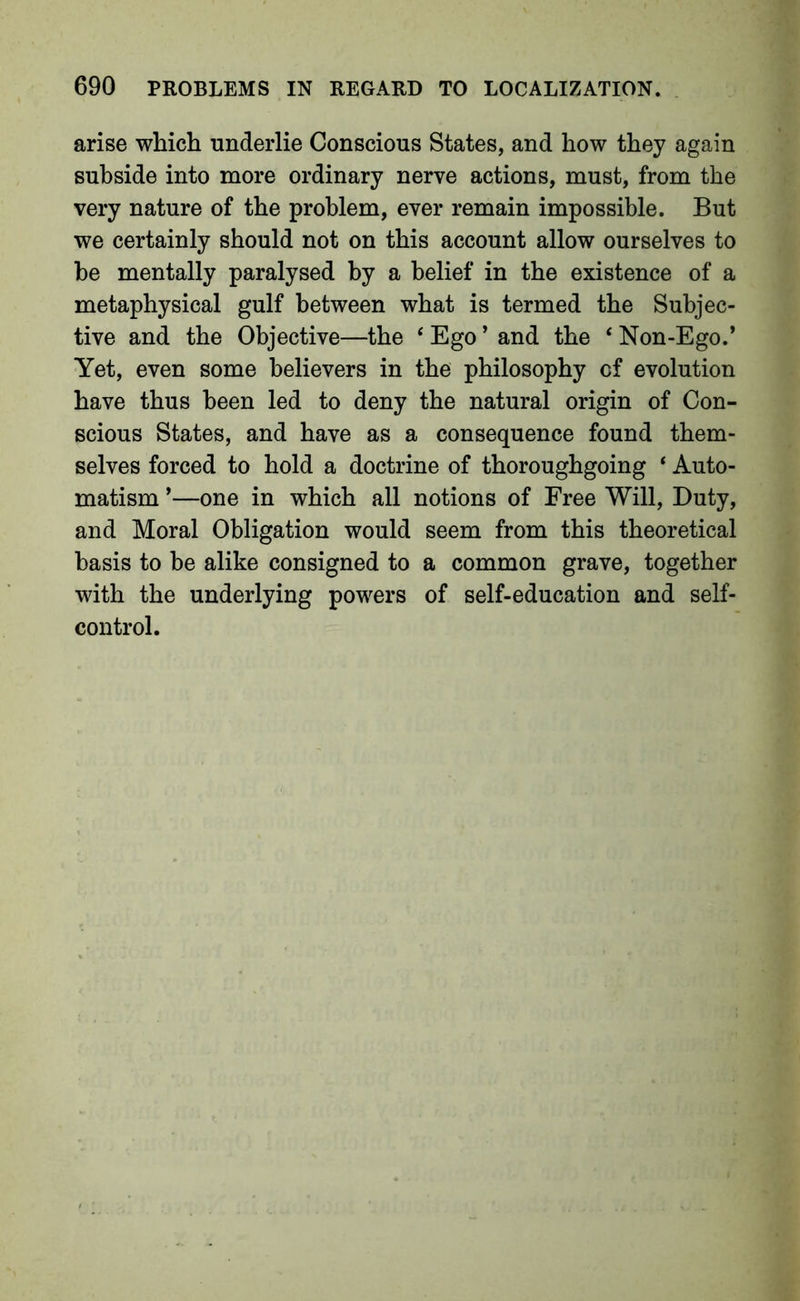 arise which underlie Conscious States, and how they again subside into more ordinary nerve actions, must, from the very nature of the problem, ever remain impossible. But we certainly should not on this account allow ourselves to he mentally paralysed by a belief in the existence of a metaphysical gulf between what is termed the Subjec- tive and the Objective—the ‘ Ego ’ and the ‘ Non-Ego.* Yet, even some believers in the philosophy of evolution have thus been led to deny the natural origin of Con- scious States, and have as a consequence found them- selves forced to hold a doctrine of thoroughgoing ‘ Auto- matism *—one in which all notions of Free Will, Duty, and Moral Obligation would seem from this theoretical basis to be alike consigned to a common grave, together with the underlying powers of self-education and self- control.