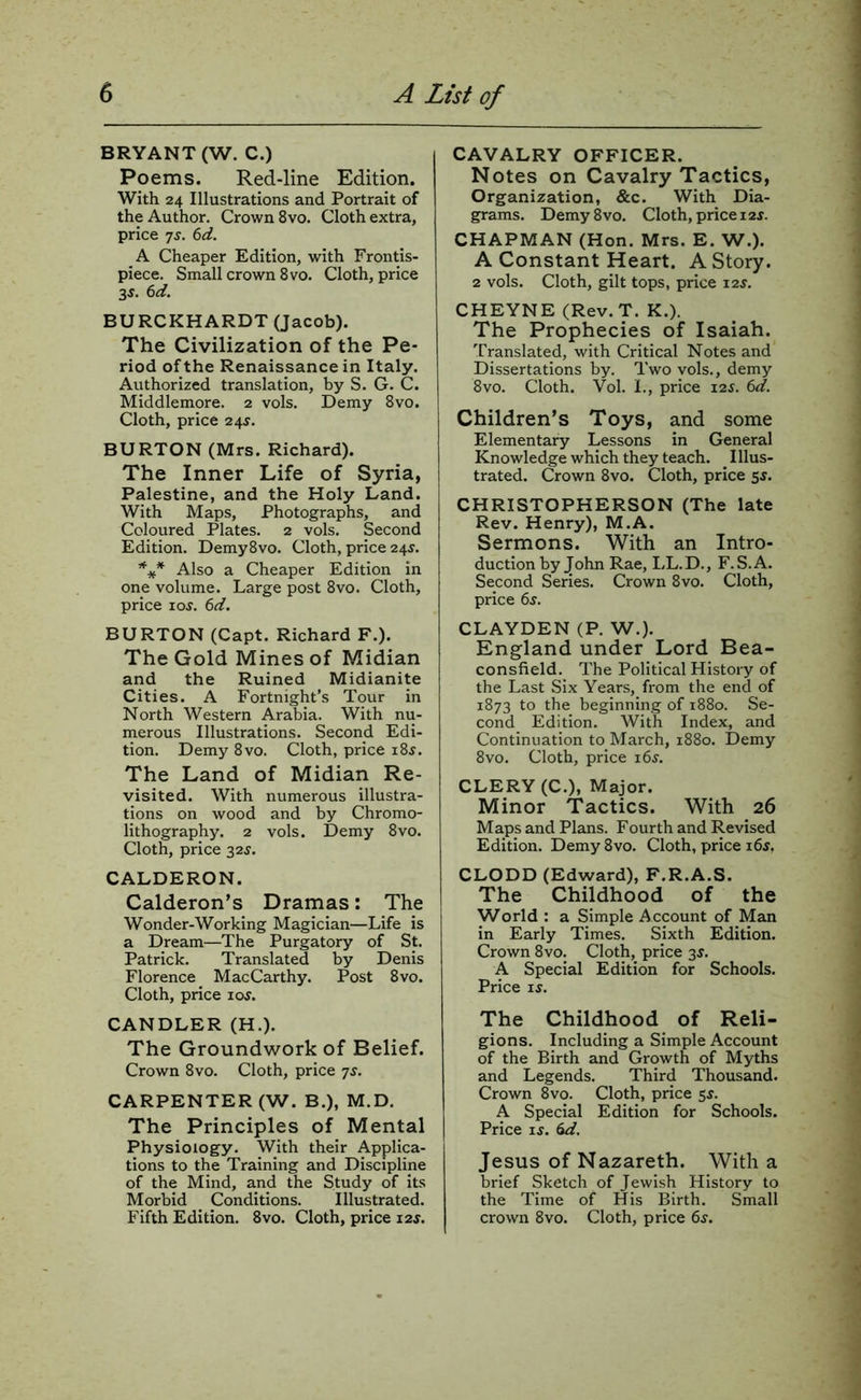 BRYANT (W. C.) Poems. Red-line Edition. With 24 Illustrations and Portrait of the Author. Crown 8vo. Cloth extra, price Ts. 6d. A Cheaper Edition, with Frontis- piece. Small crown 8vo. Cloth, price 35. 6d. BURCKHARDT (Jacob). The Civilization of the Pe- riod of the Renaissance in Italy. Authorized translation, by S. G. C. Middlemore. 2 vols. Demy 8vo. Cloth, price 24^. BURTON (Mrs. Richard). The Inner Life of Syria, Palestine, and the Holy Land. With Maps, Photographs, and Coloured Plates. 2 vols. Second Edition. Demy8vo. Cloth, price 24J. Also a Cheaper Edition in one volume. Large post 8vo. Cloth, price Io^. 6d. BURTON (Capt. Richard F.). The Gold Mines of Midian and the Ruined Midianite Cities. A Fortnight’s Tour in North Western Arabia. With nu- rnerous Illustrations. Second Edi- tion. Demy 8vo. Cloth, price i8j. The Land of Midian Re- visited. With numerous illustra- tions on wood and by Chromo- lithography. 2 vols. Demy 8vo. Cloth, price 32^. CALDERON. Calderon’s Dramas: The Wonder-Working Magician—Life is a Dream—The Purgatory of St. Patrick. Translated by Denis Florence _ MacCarthy. Post 8vo. Cloth, price 10s. CANDLER (H.). The Groundwork of Belief. Crown 8vo. Cloth, price js. CARPENTER (W. B.), M.D. The Principles of Mental Physiology. With their Applica- tions to the Training and Discipline of the Mind, and the Study of its Morbid Conditions. Illustrated. Fifth Edition. 8vo. Cloth, price 12s. CAVALRY OFFICER. Notes on Cavalry Tactics, Organization, &c. With Dia- grams. Demy 8VO. Cloth, price 12j. CHAPMAN (Hon. Mrs. E. W.). A Constant Heart. A Story. 2 vols. Cloth, gilt tops, price 12s. CHEYNE (Rev.T. K.). The Prophecies of Isaiah. Translated, with Critical Notes and Dissertations by. Two vols., demy 8vo. Cloth. Vol. I., price 12s. 6d. Children’s Toys, and some Elementary Lessons in General Knowledge which they teach. ^ Illus- trated. Crown 8vo. Cloth, price 55. CHRISTOPHERSON (The late Rev. Henry), M.A. Sermons. With an Intro- duction by John Rae, LL.D., F.S.A. Second Series. Crown 8vo. Cloth, price 6s. CLAYDEN (P. W.). England under Lord Bea- consfield. The Political History of the Last Six Years, from the end of 1873 to the beginning of 1880. Se- cond Edition. With Index, and Continuation to March, 1880. Demy 8vo. Cloth, price i6j. CLERY (C.), Major. Minor Tactics. With 26 Maps and Plans. Fourth and Revised Edition. Demy 8vo. Cloth, price 16s, CLODD (Edward), F.R.A.S. The Childhood of the World : a Simple Account of Man in Early Times. Sixth Edition. Crown 8vo. Cloth, price 35. A Special Edition for Schools. Price ij. The Childhood of Reli- gions. Including a Simple Account of the Birth and Growth of Myths and Legends. Third Thousand. Crown 8vo. Cloth, price 5^. A Special Edition for Schools. Price IS. 6d, Jesus of Nazareth. With a brief Sketch of Jewish History to the Time of His Birth. Small crown 8vo. Cloth, price 6^.