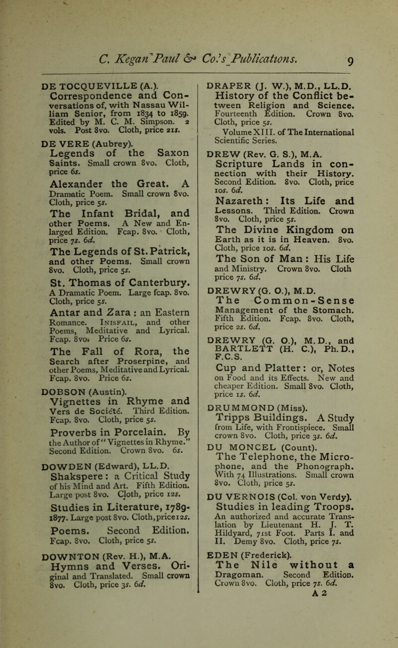 DE TOCQUEVILLE (A.). Correspondence and Con- versations of, with Nassau Wil- liam Senior, from 1834 to 1859. Edited by M. C. M. Simpson. 2 vols. Post 8VO. Cloth, price 2xs. DE VERE (Aubrey). Legends of the Saxon Saints. Small crown 8vo. Cloth, price 6s. Alexander the Great. A Dramatic Poem. Small crown 8vo. Cloth, price sj. The Infant Bridal, and other Poems. A New and En- larged Edition. Fcap. 8vo. Cloth, price TS. 6d. The Legends of St. Patrick, and other Poems. Small crown 8vo. Cloth, price 5s. St. Thomas of Canterbury. A Dramatic Poem. Large fcap. 8vo. Cloth, price 5^. Antar and Zara : an Eastern Romance. Inisfail, and other Poems, Meditative and Lyrical. Fcap. 8vo» Price 6.y. The Fall of Rora, the Search after Proserpine, and other Poems, Meditative and Lyrical. Fcap. 8vo. Price 6^. DOBSON (Austin). Vignettes in Rhyme and Vers de Societe. Third Edition. Fcap. 8vo. Cloth, price 55. Proverbs in Porcelain. By the Author of “ Vignettes in Rhyme.” Second Edition. Crown 8vo. 6s. DOWDEN (Edward), LL.D. Shakspere: a Critical Study of his Mind and Art. Fifth Edition. Large post 8vo. Cloth, price 12s. Studies in Literature, 1789- 1877. Large post 8vo. Cloth,pricei2j. Poems. Second Edition. Fcap. 8vo. Cloth, price 55. DOWNTON (Rev. H.), M.A. Hymns and Verses. Ori- ginal and Translated. Small crown 8vo. Cloth, price 3^. 6d. DRAPER (J. W.), M.D., LL.D. History of the Conflict be- tween Religion and Science. Fourteenth Edition. Crown 8vo. Cloth, price 5^. y olume XI11, of The International Scientific Series. DREW (Rev. G. S.), M.A. Scripture Lands in con- nection with their History. Second Edition. 8vo. Cloth, price los. 6d. Nazareth: Its Life and Lessons. Third Edition. Crown 8vo. Cloth, price $s. The Divine Kingdom on Earth as it is in Heaven. 8vo. Cloth, price xos. 6d. The Son of Man : His Life and Ministry. Crown 8vo. Cloth price ^s. 6d. DREWRY (G. O.), M.D. The Common-Sense Management of the Stomach. Fifth Edition. Fcap. 8vo. Cloth, price 2S. 6d. DREWRY (G. O.), M.D., and BARTLETT (H. C.), Ph.D., F.C.S. Cup and Platter: or, Notes on Food and its Effects. New and cheaper Edition. Small 8vo. Cloth, price IS. 6d. DRUMMOND (Miss). Tripps Buildings. A Study from Life, with Frontispiece. Small crown 8vo. Cloth, price 3^. 6d. DU MONCEL (Count). The Telephone, the Micro- phone, and the Phonograph. With 74 Illustrations. Small crown 8vo. Cloth, price 5J. DU VERNOIS (Col. von Verdy). Studies in leading Troops. An authorized and accurate Trans- lation by Lieutenant H. J. T. Hildyard, 71st Foot. Parts I. and II. Demy 8vo. Cloth, price js. EDEN (Frederick). The Nile without a Dragoman. Second Edition. Crown 8vo. Cloth, price 7s. 6d. A 2