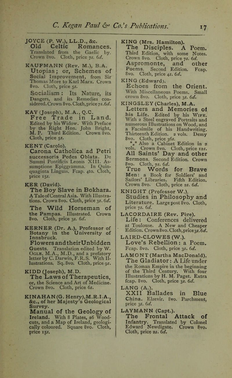 JOYCE (P. W.), LL.D., &c. Old Celtic Romances. Translated from the Gaelic by. Crown 8vo. Cloth, price -js. 6d. KAUFMANN (Rev. M.), B.A. Utopias; or, Schemes of Social Improvement, from Sir Thomas More to Karl Marx. Crown 8vo. Cloth, price sr. Socialism : Its Nature, its Dangers, and its Remedies con- sidered. Crown 8vo. Cloth,price js.Sd. KAY (Joseph), M.A., Q.C. Free Trade in Land. Edited by his Widow. With Preface by the Right Hon. John Bright, M. P. Third Edition. Crown 8vo. Cloth, price sr. KENT (Carolo). Carona Catholica ad Petri successoris Pedes Oblata. De Summi Pontificis Leonis XIII. As- sumptione Epiggramma. In Quin- quaginta Linguis. Fcap. 4to. Cloth, price 15^. KER (David). The Boy Slave in Bokhara. A Tale of Central Asia. With Illustra- tions. Crown 8vo. Cloth, price 3J. 6d. The Wild Horseman of the Pampas. Illustrated. Crown 8vo. Cloth, price 35. 6d. KERNER (Dr. A.), Professor of Botany in the University of Innsbruck. Flowers and theirUnbidden Guests. Translation edited by W. Ogle, M.A., M.D., and a prefatory letter by C. Darwin, F. R. S. With Il- lustrations. Sq. 8vo. Cloth, price 9^. KIDD (Joseph), M.D. The Laws of Therapeutics, or, the Science and Art of Medicine. Crown 8vo. Cloth, price 6s. KINAHAN(G. Henry),M.R.I.A., &c., of her Majesty’s Geological Survey. Manual of the Geology of Ireland. With 8 Plates, 26 Wood- cuts, and a Map of Ireland, geologi- cally coloured. Square 8vo. Cloth, price isj. KING (Mrs. Hamilton). The Disciples. A Poem. Third Edition, with some Notes. Crown 8vo. Cloth, price js. 6d. Aspromonte, and other Poems. Second Edition. Fcap. 8vo. Cloth, price 4^. 6d. KING (Edward). Echoes from the Orient. With hliscellaneous Poems. Small crown 8vo. Cloth, price 3J. 6d. KINGSLEY (Charles), M.A. Letters and Memories of his Life. Edited by his Wife. With 2 Steel engraved Portraits and numerous Illustrations on Wood, and a Facsimile of his Handwriting. Thirteenth Edition. 2 vols. Demy 8vo. Cloth, price 36^. Also a Cabinet Edition in 2 vols. Crown 8vo. Cloth, price 12s. All Saints’ Day and other Sermons. Second Edition. Crown 8vo. Cloth, js. 6d. True Words for Brave Men: a Book for Soldiers’ and Sailors’ Libraries. Fifth Edition. Crown 8vo. Cloth, price 2^. 6d. KNIGHT (Professor W.). Studies in Philosophy and Literature. Large post 8vo. Cloth, price 7s. 6d. LACORDAIRE (Rev. Pere). Life: Conferences delivered at Toulouse. A New and Cheaper Edition. Crown8vo.Cloth,price3J.6^f. LAIRD-CLOWES (W.). Love’s Rebellion: a Poem. Fcap. 8vo. Cloth, price 35. 6d. LAMONT (Martha MacDonald). The Gladiator: A Life under the Roman Empire in the beginning of the Third Century. With, four Illustrations by H. M. Paget. Extra fcap. 8vo. Cloth, price 35’. 6d. LANG (A.). XXII Ballades in Blue China. Elzevir. 8vo. Parchment, price 3^, 6d. LAYMANN (Capt,). The Frontal Attack of Infantry. Translated by Colonel Edward Newdigate. Crown 8yo. Cloth, price 2s. 6d.