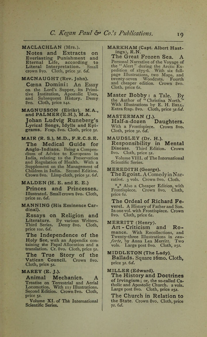 ^9 MACLACHLAN (Mrs.). Notes and Extracts on Everlasting Punishment and Eternal Life, according to Literal Interpretation. Small crown 8yo. Cloth, price 3J. (>d. MACNAUGHT (Rev. John). Ccena Domini: An Essay on the Lord’s Supper, its Primi- tive Institution, Apostolic Uses, and Subsequent History. Demy 8VO. Cloth, price 14J. MAGNUSSON (Eirikr), M.A., and PALMER(E.H.), M.A. Johan Ludvig Runeberg’s Lyrical Songs, Idylls and Epi- grams. Fcap. 8vo. Cloth, price 5^. MAIR (R. S.), M.D., F.R.C.S.E. The Medical Guide for Anglo-Indians. Being a Compen- dium of Advice to Europeans in India, relating to the Preservation and Regulation of Health. With a Supplement on the Management of Children in India. Second Edition. Crown 8vo. Limp cloth, price 3^. 6d. MALDEN (H. E. and E. E.) Princes and Princesses. Illustrated. Small crown 8vo. Cloth, price 2J. (id. MANNING (His Eminence Car- dinal). Essays on Religion and Literature. By various Writers. Third Series. Demy 8vo. Cloth, price loj. (id. The Independence of the Holy See, with an Appendix con- taining the Papal Allocution and a translation. Cr. 8vo. Cloth, price 5^. The True Story of the Vatican Council. Crown 8vo. Cloth, price 5s. MAREY (E. J.). Animal Mechanics. A Treatise on Terrestrial and Aerial Locomotion.^ With 117 Illustrations. Second Edition. Crown 8vo. Cloth, price 5J. Volume XI. of Thfe International Scientific Series. MARKHAM (Capt. Albert Hast- ings), R.N. The Great Frozen Sea. A Personal Narrative of the Voyage of the “Alert” during the Arctic Ex- pedition of 1875-6. With six full- page Illustrations, two Maps, and twenty-seven Woodcuts. Fourth and cheaper edition. Crown 8vo. Cloth, price 6s. Master Bobby : a Tale. By the Author of “Christina North.” With Illustrations by E. H. Bell. Extra fcap. 8vo. Cloth, price 35.6^/. MASTERMAN (J.). Half-a-dozen Daughters. With a Frontispiece. Crown 8vo. Cloth, price 3^. 6d. MAUDSLEY (Dr. H.). Responsibility in Mental Disease. Third Edition. Crown 8vo. Cloth, price 5^. Volume VIII. of The International Scientific Series. MEREDITH (George). The Egoist. A Comedy in Nar- rative. 3 vols. Crown 8vo. Cloth. Also a Cheaper Edition, with Frontispiece. Crown 8vo. Cloth, price 6j. The Ordeal of Richard Fe- verel. A History of Father and Son. In one vol. with Frontispiece. Crown 8vo. Cloth, price fij. MERRITT (Henry). Art - Criticism and Ro- mance. With Recollections, and Twenty-three Illustrations in eaj(- forte, by Anna Lea Merritt. Two vols. Large post 8vo. Cloth, 25^. MIDDLETON (The Lady). Ballads. Square i6mo. Cloth, price 3^. 6d. MILLER (Edward). The History and Doctrines of Irvingism ; or, the so-called Ca- tholic and Apostolic Church. 2 vols. Large post 8vo. Cloth, price 25s. The Church in Relation to the State. Crown 8vo. Cloth, price 7s. 6d.