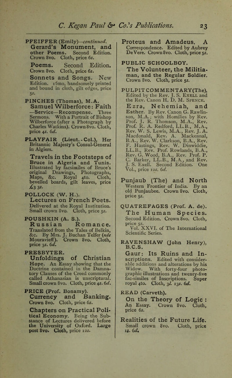 PFEIFFER (Emily)—continued. Gerard’s Monument, and other Poems. Second Edition. Crown 8vo. Cloth, price 6j. Poems. Second Edition. Crown 8vo. Cloth, price 6s. Sonnets and Songs. New Edition. i5tno, handsomely printed and bound in cloth, gilt edges, price 5^- PINCHES (Thomas), M.A. Samuel Wilberforce: Faith —Service—Recompense. Three Sermons. With a Portrait of Bishop Wilberforce (after a Photograph by Charles Watkins). Crown 8vo. Cloth, price 4^. 6d. PLAYFAIR (Lieut. - Col.), Her Britannic Majesty’s Consul-General in Algiers. Travels in the Footsteps of Bruce in Algeria and Tunis. Illustrated by facsimiles of Bruce’s original Drawings, Photographs, Maps, &c. Royal 4to. Cloth, bevelled boards, gilt leaves, price £2,3-y- POLLOCK (W. H.). Lectures on French Poets. Delivered at the Royal Institution. Small crown 8vo. Cloth, price 5^. POUSHKIN (A. S.). Russian Romance. Translated from the Tales of Belkin, &c. By Mrs. J. Buchan Telfer {nee Mouravieff). Crown 8vo. Cloth, price 35. 6d. PRESBYTER. Unfoldings of Christian Hope. An Essay showing that the Doctrine contained in the Damna- tory Clauses of the Creed commonly called Athanasian is unscriptural. Small crown 8vo. Cloth, price 4^. 6d. PRICE (Prof. Bonamy). Currency and Banking. Crown 8vo. Cloth, price 6j. Chapters on Practical Poli- tical Economy. Being the Sub- stance of Lectures delivered before the University of Oxford. Large post 8vo. Cloth, price 12s. Proteus and Amadeus. A Correspondence. Edited by Aubrey DeVere. Crown 8vo. Cloth, price 5^. PUBLIC SCHOOLBOY. The Volunteer, the Militia- man, and the Regular Soldier. Crown 8vo. Cloth, price 55. PULPIT COMMENTARY (The). Edited by the Rev. J. S. Exell and the Rev. Canon H. D. M. Spence. Ezra, Nehemiah, and Esther. By Rev. Canon G. Rawlin- son, M.A.; with Homilies by Rev. Prof. J. R. Thomson, M.A., Rev. Prof. R. A. Redford, LL.B., M.A., Rev. W. S. Lewis, M.A., Rev. J. A. Macdonald, Rev. A. Mackennal, B. A., Rev. W. Clarkson, B.A., Rev. F. Hastings, Rev. W. Dinwiddie, LL.B., Rev. Prof. Rowlands, B.A., Rev. G. Wood, B.A., Rev. Prof. P. C. Barker, LL.B., M.A., and Rev. J. S. Exell. Second Edition. One Vol., price 12s. 6d. Punjaub (The) and North Western Frontier of India. By an old Punjaubee. Crown 8vo. Cloth, price 5J. QUATREFAGES (Prof. A. de). The Human Species. Second Edition. Crown 8vo. Cloth, price 55. Vol. XXVI. of The International Scientific Series. RAVENSHAW Qohn Henry), B.C.S. Gaur: Its Ruins and In- scriptions. Edited with consider- able .^.dditions and alterations by his Widow. _ With forty-four photo- graphic illustrations and twenty-five fac-similes of Inscriptions. Super royal 4to. Cloth, 3/. 13^. 6d. READ (Carveth). On the Theory of Logic : An Essay. Crown 8vo. Cloth, price 6s. Realities of the Future Life. Small crown 8vo. Cloth, price If. 6d,