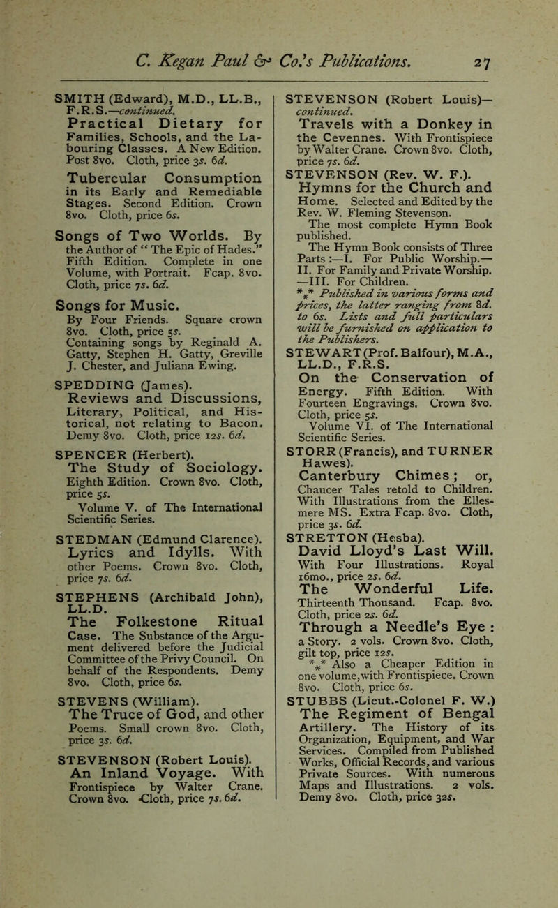 SMITH (Edward), M.D., LL.B., F. R. S.—continued. Practical Dietary for Families, Schools, and the La- bouring Classes. K New Edition. Post 8vo. Cloth, price 3^. 6d. Tubercular Consumption in its Early and Remediable Stages. Second Edition. Crown 8vo. Cloth, price 6s. Songs of Two Worlds. By the Author of “ The Epic of Hades.” Fifth Edition. Complete in one Volume, with Portrait. Fcap. 8vo. Cloth, price ^s. 6d. Songs for Music. By Four Friends. Square crown 8vo. Cloth, price 5^. Containing songs by Reginald A. Gatty, Stephen H. Gatty, Greville J. Chester, and Juliana Ewing. SPEDDING (James). Reviews and Discussions, Literary, Political, and His- torical, not relating to Bacon. Demy 8vo. Cloth, price 12s. 6d. SPENCER (Herbert). The Study of Sociology. Eighth Edition. Crown 8vo. Cloth, price 5^. Volume V. of The International Scientific Series. STEDMAN (Edmund Clarence). Lyrics and Idylls. With other Poems. Crown 8vo. Cloth, price 7s. 6d. STEPHENS (Archibald John), LL.D. The Folkestone Ritual Case. The Substance of the Argu- ment delivered before the Judicial Committee of the Privy Council. On behalf of the Respondents. Demy 8vo. Cloth, price 6s. STEVENS (William). The Truce of God, and other Poems. Small crown 8vo. Cloth, price 3^. 6d. STEVENSON (Robert Louis). An Inland Voyage. With Frontispiece by Walter Crane. Crown 8vo. ■Cloth, price 7s. 6d. STEVENSON (Robert Louis)— continued. Travels with a Donkey in the Cevennes. With Frontispiece by Walter Crane. Crown 8vo. Cloth, price 7S. 6d. STEVENSON (Rev. W. F.). Hymns for the Church and Home. Selected and Edited by the Rev. W. Fleming Stevenson. The most complete Hymn Book published. The Hymn Book consists of Three Parts :—I. For Public Worship.— II. For Family and Private Worship. —III. For Children. Published in various forms and prices, the latter ranging from Zd. to 6s. Lists and full particulars will be furnished on application to the Publishers. STEWART(Prof. Balfour), M.A., LL.D., F.R.S. On the Conservation of Energy. Fifth Edition. With Fourteen Engravings. Crown 8vo. Cloth, price 5s. Volume VI. of The International Scientific Series. STORR (Francis), and TURNER Hawes). Canterbury Chimes; or, Chaucer Tales retold to Children. With Illustrations from the Elles- mere MS. Extra Fcap. 8vo. Cloth, price 3^. 6d. STRETTON (Hesba). David Lloyd’s Last Will. With Four Illustrations. Royal i6mo., price 2s. 6d. The Wonderful Life. Thirteenth Thousand. Fcap. 8vo. Cloth, price 2s. 6d. Through a Needle’s Eye ; a Story. 2 vols. Crown 8vo. Cloth, gilt top, price 125. Also a Cheaper Edition in one volume,with Frontispiece. Crown 8vo. Cloth, price 6s. STUBBS (Lieut.-Colonel F. W.) The Regiment of Bengal Artillery. The History of its Organization, Equipment, and_War Services. Compiled from Published Works, Official Records, and various Private Sources. With numerous Maps and Illustrations. 2 vols. Demy 8vo. Cloth, price z^s.