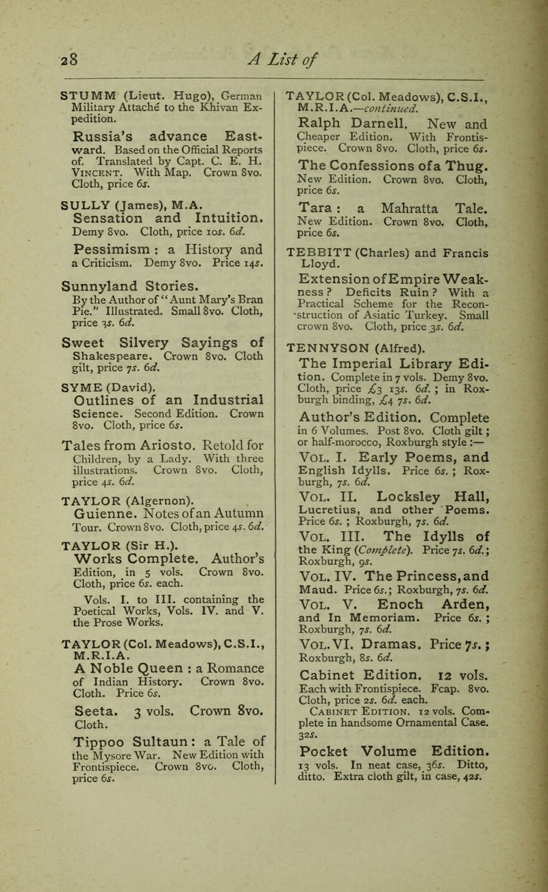 STUMM (Lieut. Hugo), German Military Attache to the !^ivan Ex- pedition. Russia’s advance East- ward. Based on the Official Reports of. Translated by Capt. C. E. H. Vincent. With Map. Crown 8vo. Cloth, price 6s. SULLY (James), M.A. Sensation and Intuition, Demy 8vo. Cloth, price los. 6d. Pessimism : a History and a Criticism. Demy 8vo. Price 14^. Sunnyland Stories. By the Author of “ Aunt Mary’s Bran Pie. Illustrated. Small 8vo. Cloth, price 35. 6d. Sweet Silvery Sayings of Shakespeare. Crown 8vo. Cloth gilt, price ^s. 6d. SYME (David). Outlines of an Industrial Science. Second Edition. Crown 8vo. Cloth, price 65. Tales from Ariosto. Retold for Children, by a Lady. With three illustrations. Crown 8vo. Cloth, price 4s. 6d. TAYLOR (Algernon). Guienne. Notes of an Autumn Tour. Crown 8vo. Cloth, price 45. 6d. TAYLOR (Sir H.). Works Complete. Author’s Edition, in 5 vols. Crown 8vo. Cloth, price 6j. each. Vols. I. to III. containing the Poetical Works, Vols. IV. and V. the Prose Works. TAYLOR (Col. Meadows), C.S.I., M.R.I.A. A Noble Queen : a Romance of Indian History. Crown 8vo. Cloth. Price 6s. Seeta. 3 vols. Crown 8vo. Cloth. Tippoo Sultaun: a Tale of the Mysore War. New Edition with Frontispiece. Crown 8vo. Cloth, price 6s. TAYLOR (Col. Meadows), C.S.I., M. R. I. A. —continued. Ralph Darnell. New and Cheaper Edition. With Frontis- piece. Crown 8vo. Cloth, price 6s. The Confessions ofa Thug. New Edition. Crown 8vo. Cloth, price 6s. Tara : a Mahratta Tale. New Edition. Crown 8vo. Cloth, price 65. TEBBITT (Charles) and Francis Lloyd. Extension of Empire Weak- ness? Deficits Ruin? With a Practical Scheme for the Recon- •struction of Asiatic Turkey. Small crown 8vo. Cloth, price 35. 6d. TENNYSON (Alfred). The Imperial Library Edi- tion. Complete in 7 vols. Demy 8vo. Cloth, price 135. 6d. ; in Rox- burgh binding, 75. 6d. Author’s Edition. Complete in 6 Volumes. Post 8vo. Cloth gilt; or half-morocco, Roxburgh style :— VoL. I. Early Poems, and English Idylls. Price 6s. ; Rox- burgh, 75. 6d. VoL. II. Locksley Hall, Lucretius, and other Poems. Price 6s. ; Roxburgh, 75. 6d. VoL. III. The Idylls of the King (^Complete'). Price 75. 6d.\ Roxburgh, 95. VoL. IV. The Princess, and Maud. Price 65.; Roxburgh, 75. 6d. VoL. V. Enoch Arden, and In Memoriam. Price 6s. ; Roxburgh, js. 6d. VoL.VI. Dramas. Price 7r.; Roxburgh, 8j. 6d. Cabinet Edition. 12 vols. Each with Frontispiece. Fcap. 8vo. Cloth, price 25. 6d. each. Cabinet Edition, 12 vols. Com- plete in handsome Ornamental Case. 325. Pocket Volume Edition. 13 vols. In neat case, 365. Ditto, ditto. Extra cloth gilt, in case, 425.