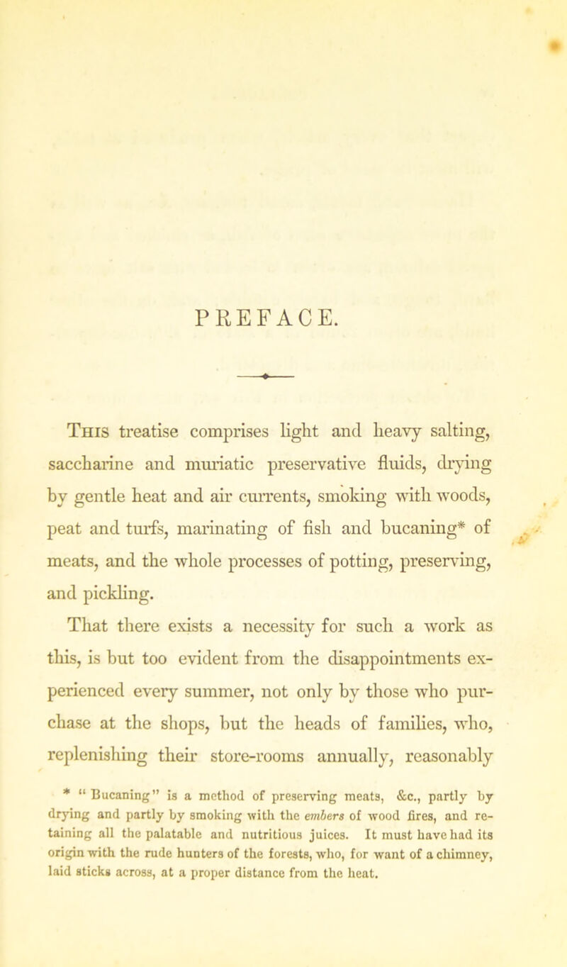 PREFACE. This treatise comprises light and heavy salting, saccharine and muiiatic preservative fluids, drying by gentle heat and air currents, smoking wdth woods, peat and tmis, marinating of fish and bucaning* of meats, and the whole processes of potting, preserving, and pickling. That there exists a necessity for such a work as this, is but too evident from the disappointments ex- perienced every summer, not only by those who pur- chase at the shops, but the heads of families, who, replenishing their store-rooms annually, reasonably * “Bucaning” is a method of preserving meats, &c., partly by drying and partly by smoking with the embers of wood fires, and re- taining all the palatable and nutritious juices. It must have had its origin with the rude hunters of the forests, who, for want of a chimney, laid sticks across, at a proper distance from the heat.