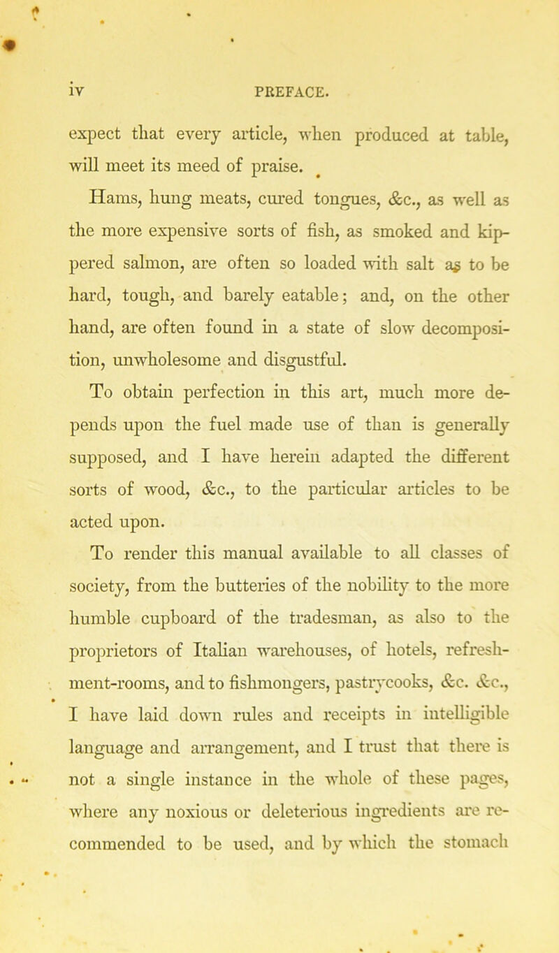 expect tliat every article, when produced at table, will meet its meed of praise. Hams, hung meats, cm*ed tongues, &c., as well as the more expensive sorts of fish, as smoked and kip- pered salmon, are often so loaded with salt a^ to be hard, tough, and barely eatable; and, on the other hand, are often found in a state of slow decomposi- tion, unwholesome and disgustful. To obtam perfection in this art, much more de- pends upon the fuel made use of than is generally supposed, and I have herein adapted the different sorts of wood, &c., to the particular articles to be acted upon. To render this manual available to all classes of society, from the butteries of the nobihty to the more humble cupboard of the tradesman, as also to the proprietors of Italian warehouses, of hotels, refresh- ment-rooms, and to fishmongers, pastiycooks, &c. &c., I have laid down rules and receipts in intelligible language and arrangement, and I trust that there is not a single instance in the whole of these pages, where any noxious or deleterious ingredients are re- commended to be used, and by wliich the stomach