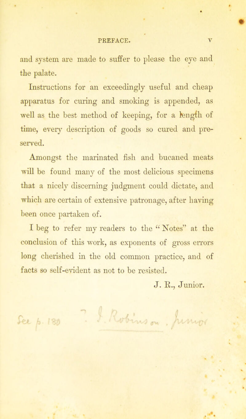 and system are made to suffer to please the eye and the palate. Instiaictions for an exceedingly useful and cheap apparatus for cui’ing and smoking is appended, as well as the best method of keeping, for a fengfh of time, every description of goods so ctu’ed and pre- seiwed. Amongst the marinated fish and bucaned meats will be found many of the most delicious specimens that a nicely discerning judgment could dictate, and which are certain of extensive patronage, after having been once partaken of. I beg to refer my readers to the “ Notes” at the conclusion of this work, as exponents of gross eiTors long cherished in the old common practice, and of facts so self-evident as not to he resisted. J. R., Junior. # 0 il