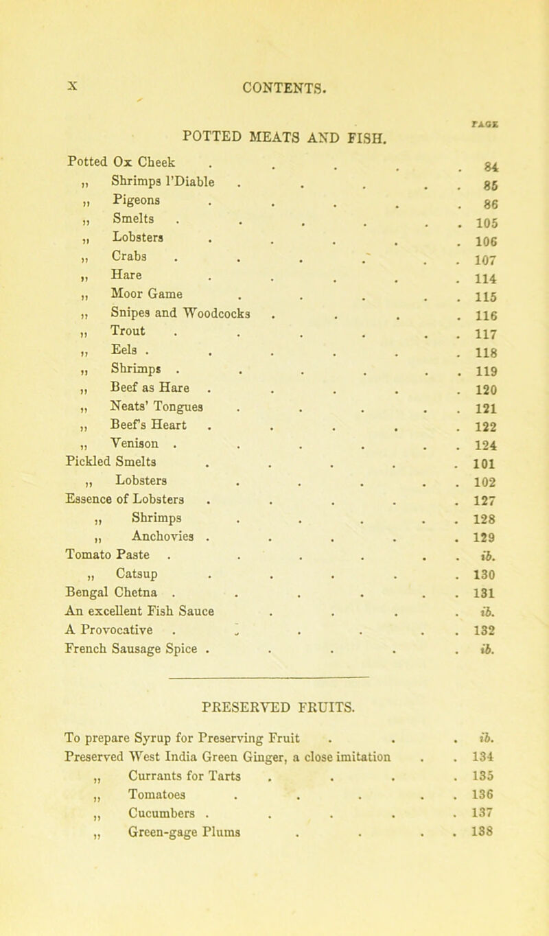 POTTED MEATS AND FISH. Potted Ox Cheek „ Shrimps I’Diable „ Pigeons „ Smelts .... „ Lobsters „ Crabs . . . „ Hare „ Moor Game „ Snipes and 'Woodcocks „ Trout .... ,, Eels .... „ Shrimps .... „ Beef as Hare „ Neats’ Tongues „ Beefs Heart „ Venison .... Pickled Smelts „ Lobsters Essence of Lobsters „ Shrimps „ Anchovies . Tomato Paste . ... „ Catsup Bengal Chetna .... An excellent Fish Sauce A Provocative ..... French Sausage Spice . TXGK 84 . 86 . 86 . 105 . 106 . 107 . 114 . 115 . 116 . 117 . 118 . 119 . 120 . 121 . 122 . 124 . 101 . 102 . 127 . 128 . 129 •6. . 130 . 131 . ib. . 132 . ib. PRESERVED FRUITS. To prepare Syrup for Preserving Fruit . . . ib. Preserved West India Green Ginger, a close imitation . . 134 „ Currants for Tarts .... 135 ,, Tomatoes . . . . . 136 ,, Cucumbers ..... 137 „ Green-gage Plums . . . . 138