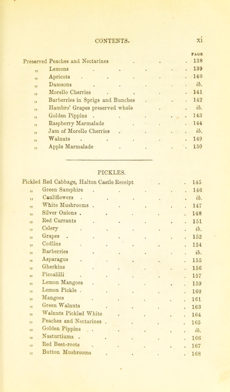 Preserved Peaches and Nectarines FAOB 138 „ Lemons . 139 „ Apricots . 140 „ Damsons ih. „ Morello Cherries 141 „ Barberries in Sprigs and Bunches • 142 „ Hambro’ Grapes preserved whole . ih. „ Golden Pippins . • -» • 143 „ Raspberry Marmalade 144 „ Jam of Morello Cherries • ih. „ Walnuts . • 149 „ Apple Marmalade • 150 PICKLES. Pickled Red Cabbage, Halton Castle Receipt 145 „ Green Samphire 146 „ Cauliflowers ih. „ White Mushrooms . 147 „ Silver Onions . 148 „ Red Currants 151 „ Celery ih. „ Grapes .... 152 „ Codlins 154 „ Barberries ih. „ Asparagus 155 „ Gherkins 156 „ Piccalilli 157 „ Lemon Mangoes 159 „ Lemon Pickle . 160 „ Mangoes 161 „ Green Walnuts 163 „ Walnuts Pickled White 164 „ Peaches and Nectarines . 165 „ Golden Pippins . ih. „ Nasturtiums . 166 „ Red Beet-roots 167 „ Button Mushrooms 168