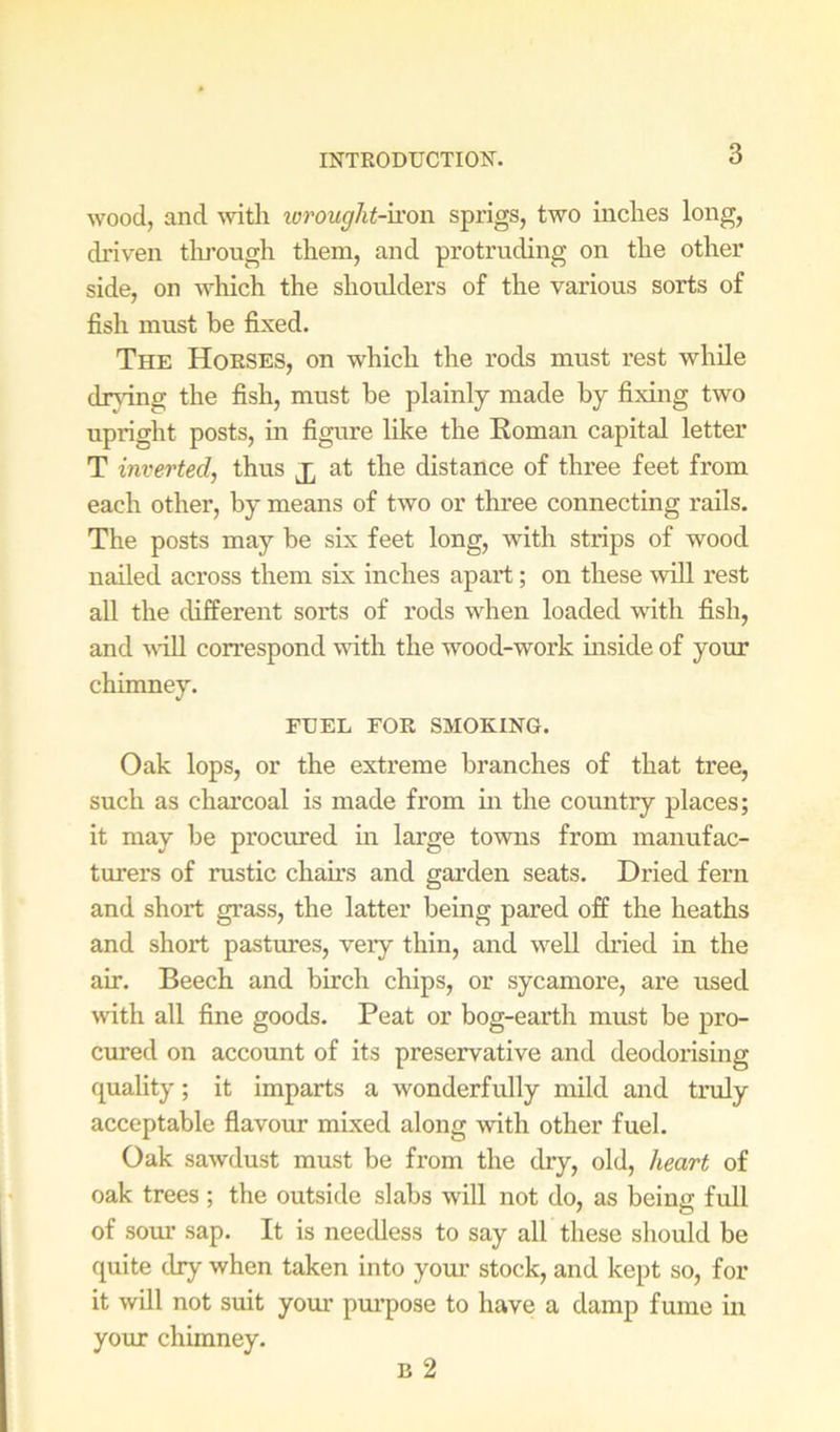 wood, and ^vitll iorought-\xon sprigs, two inches long, driven tlu'ough them, and protruding on the other side, on which the shoulders of the various sorts of fish must be fixed. The Horses, on which the rods must rest while dr}dng the fish, must he plainly made by fixing two upright posts, m figure like the Eoman capital letter T inverted, thus at the distance of three feet from each other, by means of two or three connecting rails. The posts may be six feet long, with strips of wood nailed across them six inches apart; on these will I'est all the different sorts of rods when loaded with fish, and \\'iU correspond with the wood-work mside of your chimney. FUEL FOR SMOKING. Oak lops, or the extreme branches of that tree, such as chai’coal is made from in the country places; it may be procured hr large towns from manufac- turers of rustic chau's and garden seats. Dried fern and short grass, the latter being pared off the heaths and short pastures, very thin, and well dried in the air. Beech and birch chips, or sycamore, are used with all fine goods. Peat or bog-earth must be pro- cured on account of its preservative and deodorising quality; it imparts a wonderfully mild and truly acceptable flavour mixed along with other fuel. Oak sawdust must be from the dry, old, heart of oak trees ; the outside slabs will not do, as being full of sour sap. It is needless to say all these should be quite dry when taken into ymu’ stock, and kept so, for it will not suit your pm’pose to have a damp fume in your chimney. B 2