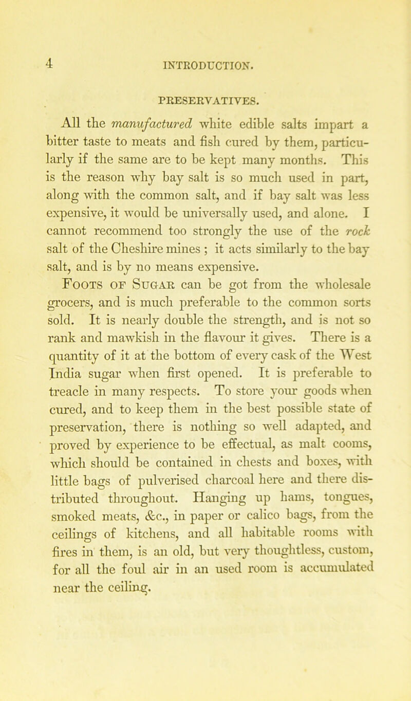 PRESERVATIVES. All the manufactured white edible salts impart a hitter taste to meats and fish cured by them, particu- larly if the same are to be kept many months. This is the reason why bay salt is so much used in part, along with the common salt, and if bay salt was less expensive, it would be universally used, and alone. I cannot recommend too strongly the use of the rock salt of the Cheshu’e mines ; it acts similarly to the bay salt, and is by no means expensive. Foots or Sugar can be got from the wholesale grocers, and is much preferable to the common sorts sold. It is nearly double the strength, and is not so rank and mawkish in the flavom’ it gives. Tliere is a quantity of it at the bottom of eveiy caskof the West India sugar when first opened. It is preferable to treacle in many respects. To store your goods when cured, and to keep them in the best possible state of preservation, thei’e is nothing so weU adapted, and proved by experience to be effectual, as malt cooms, which should be contained in chests and boxes, with little bags of pulverised charcoal here and there dis- tributed throughout. Hanging up hams, tongues, smoked meats, &c., in paper or calico bags, from the ceilings of kitchens, and all habitable rooms with fires ui them, is an old, but veiy thoughtless, custom, for all the foul air in an used room is accumulated near the ceiling.