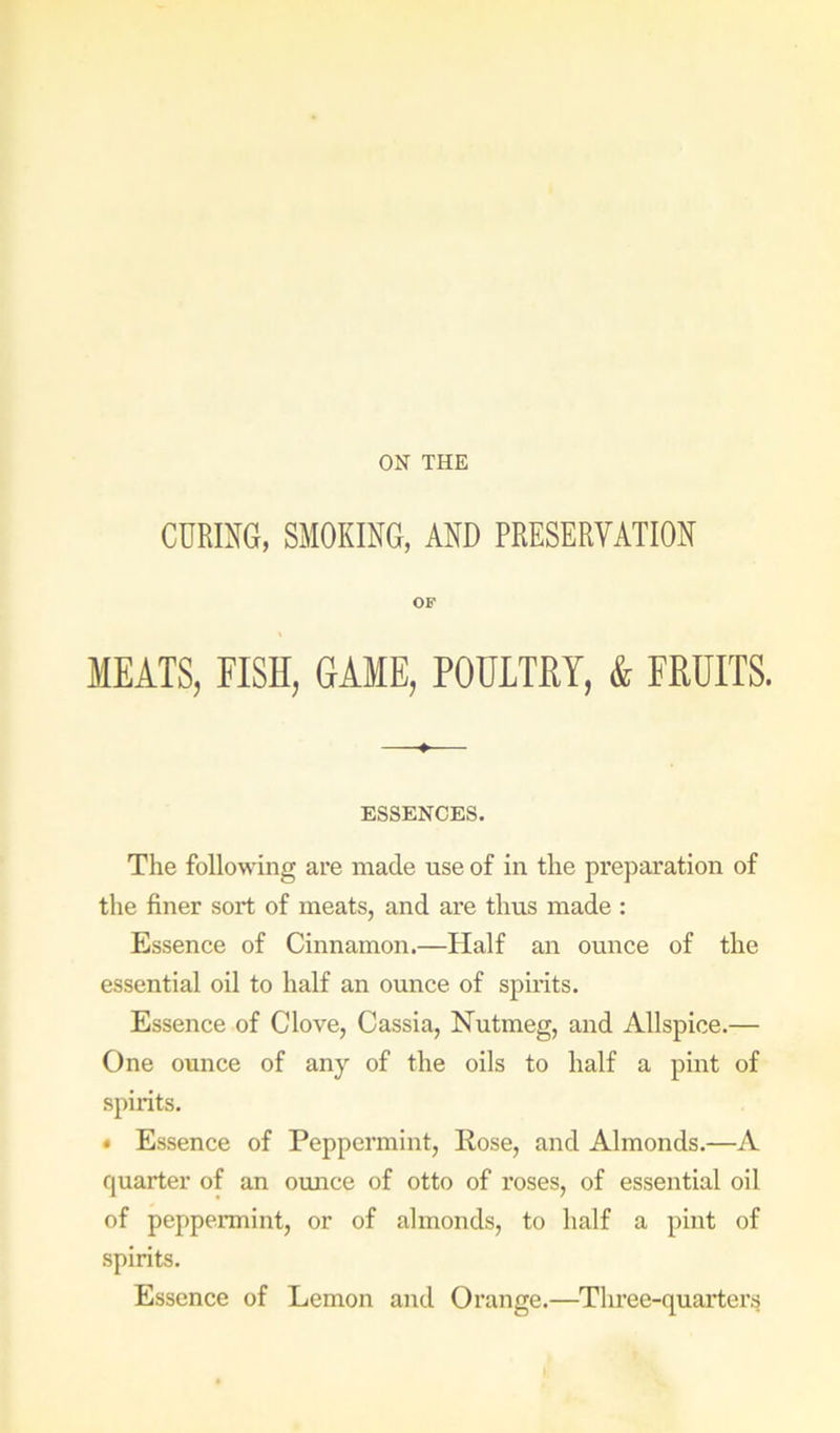 ON THE CURING, SMOKING, AND PRESERVATION OF MEATS, FISH, GAME, POULTRY, & FRUITS. ESSENCES. The following are made use of in the preparation of the finer sort of meats, and are thus made : Essence of Cinnamon.—Half an ounce of the essential oil to half an ounce of spirits. Essence of Clove, Cassia, Nutmeg, and Allspice.— One ounce of any of the oils to half a pint of spirits. • Essence of Peppermint, Rose, and Almonds.—A quarter of an omice of otto of roses, of essential oil of peppennint, or of almonds, to half a pint of spirits. Essence of Lemon and Orange.—Three-quarter.s