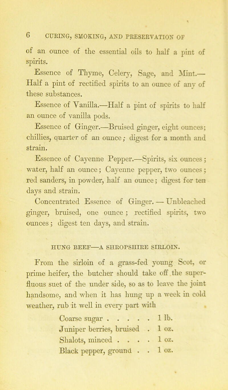 of an ounce of the essential oils to half a pint of spirits. Essence of Thyme, Celerj^, Sage, and Mint.— Half a puit of rectified spirits to an ounce of any of these substances. Essence of Vanilla.—Half a pint of spirits to half an ounce of vanilla pods. Essence of Ginger.—Bruised ginger, eight ounces; chilhes, quarter of an ounce; digest for a month and strain. Essence of Cayenne Pepper.—Spirits, sis. ounces ; water, half an ounce; Cayenne pepper, two ounces; red Sanders, in powder, half an omice; digest for ten days and strain. Concentrated Essence of Gmger. — Unbleached ginger, bruised, one omice; rectified spirits, two omices; digest ten days, and strain. HUNG BEEF—^A SHROPSHIRE SIRLOIN. From the sirloin of a grass-fed yomig Scot, or prime heifer, the butcher should take off the super- fluous suet of the under side, so as to leave the joint handsome, and when it has hmig up a week in cold weather, rub it well in every pai't with Coarse susar 1 lb. Juniper berries, bruised . 1 oz. Shalots, minced . . . . 1 oz. Black pepper, ground . . 1 oz.