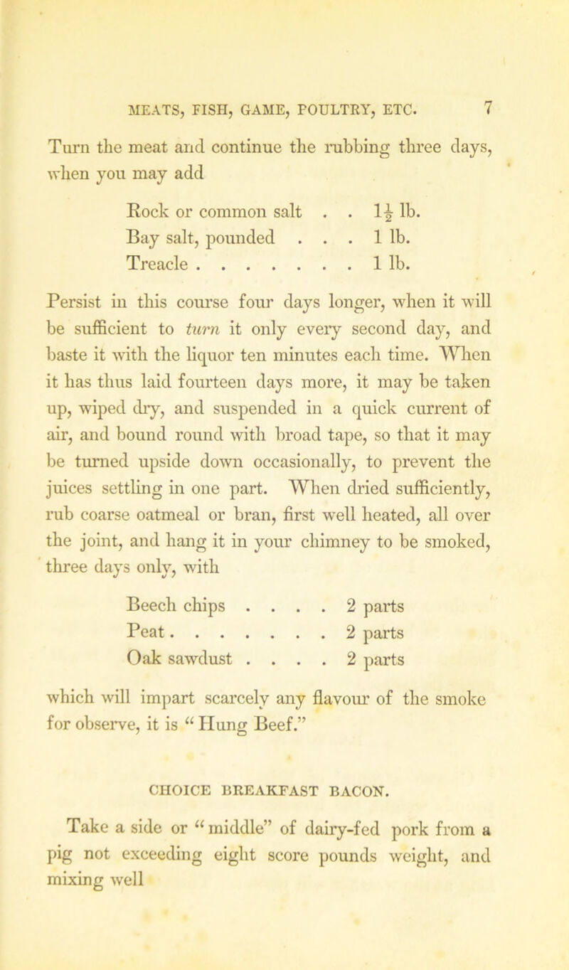 Turn the meat and continue the nibbing three days, when you may add Eock or common salt . . lb. Bay salt, pounded . . . 1 lb. Treacle 1 lb. Persist in this coui’se four days longer, when it will be sufficient to turn it only eveiy second day, and baste it with the liquor ten minutes each time. Wlien it has thus laid fourteen days more, it may be taken up, wiped dry, and suspended in a quick current of air, and bound round with broad tape, so that it may be turned upside down occasionally, to prevent the juices settling in one part. When dried sufficiently, rub coarse oatmeal or bran, first well heated, all over the joint, and hang it in your chimney to be smoked, three days only, with Beech chips .... 2 parts Peat 2 parts Oak sawdust .... 2 parts which will impart scarcely any flavour of the smoke for obseiwe, it is “ Hung Beef.” CHOICE BREAKFAST BACON. Take a side or “ middle” of dairy-fed pork from a pig not exceeding eight score pounds weight, and mixing well