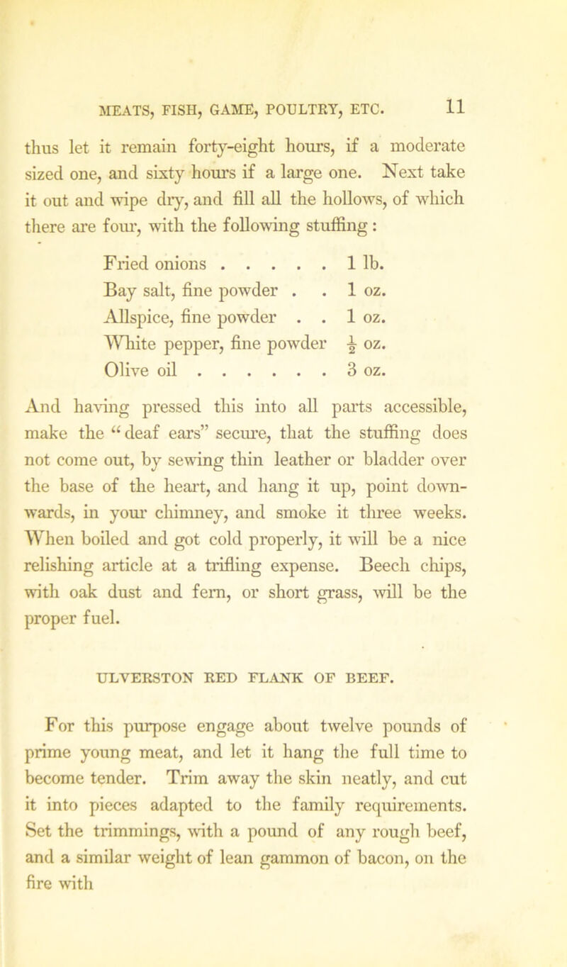 thus let it remain forty-eight hours, if a moderate sized one, and sixty hours if a large one. Next take it out and wipe diy, and fill all the hollows, of which there are foiu', with the following stuffing: Fried onions 1 lb. Bay salt, fine powder . . 1 oz. Allspice, fine powder . . 1 oz. White pepper, fine powder oz. Olive oil 3 oz. And ha\dng pressed this into all parts accessible, make the “ deaf ears” secm’e, that the stuffing does not come out, by sewing thin leather or bladder over the base of the heart, and hang it up, point down- wards, in yom’ cliinmey, and smoke it three weeks. When boiled and got cold properly, it will be a nice relishing article at a trifling expense. Beech clups, with oak dust and fern, or short grass, ^vill be the proper fuel. ULVERSTON RED FLANK OF BEEF. For this purpose engage about twelve pounds of prime young meat, and let it hang the full time to become tender. Trim away the skin neatly, and cut it into pieces adapted to the family requirements. Set the trimmings, wdth a pound of any rough beef, and a similar weight of lean gammon of bacon, on the fire with