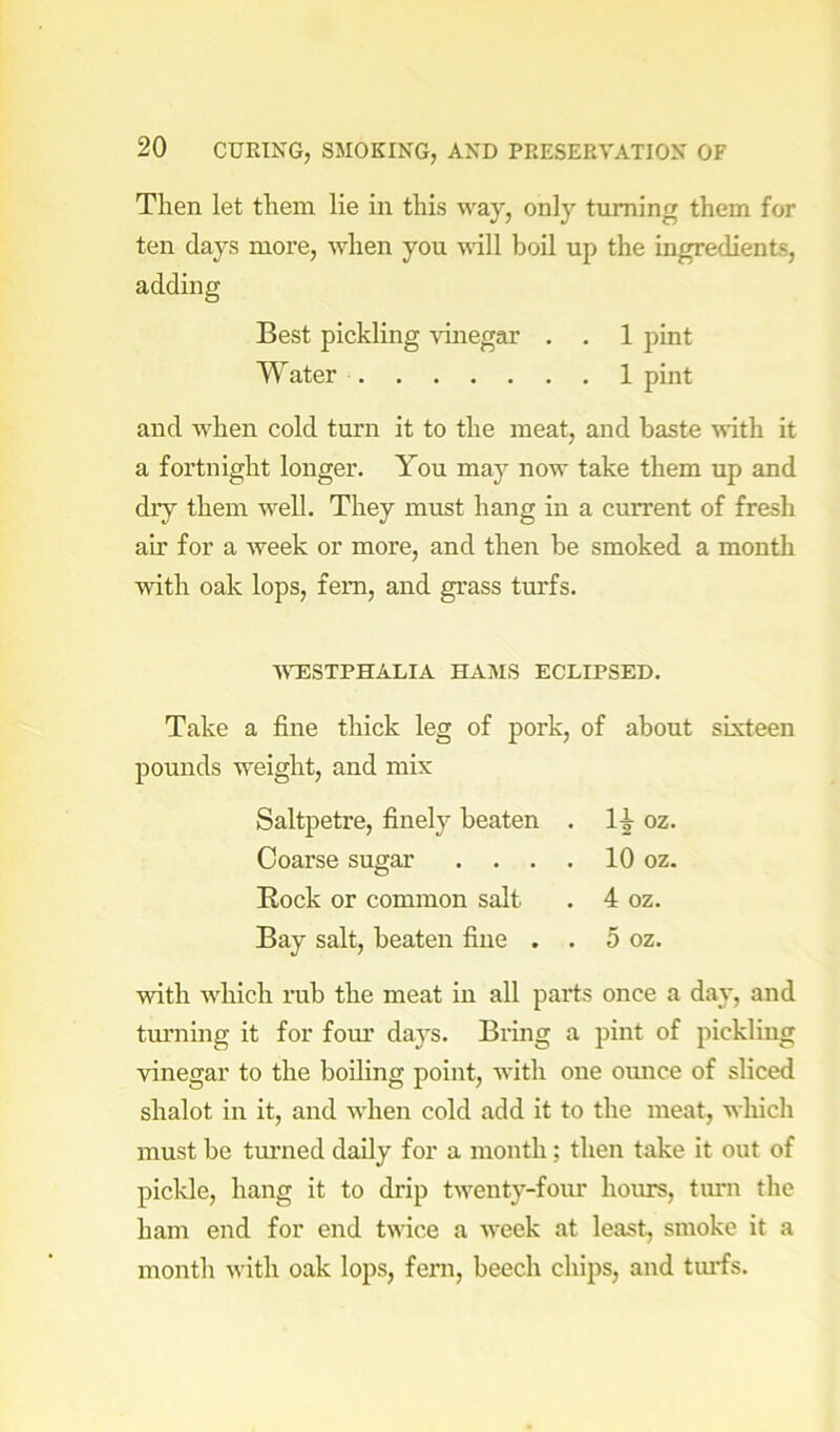 Then let them lie in this way, only turning them for ten days more, when you mil boil up the ingredients, adding Best pickling vinegar . . 1 pint Water 1 pint and when cold turn it to the meat, and baste mth it a fortnight longer. You may now take them up and dry them well. They must hang in a current of fresh ah’ for a week or more, and then be smoked a month with oak lops, fern, and grass tm'fs. VTESTPHALIA HAMS ECLIPSED. Take a fine thick leg of pork, of about sixteen pounds weight, and mix Saltpetre, finely beaten . oz. Coarse sugar . . . . 10 oz. Rock or common salt . 4 oz. Bay salt, beaten fine . . 5 oz. ■ndth which rub the meat in all parts once a day, and turning it for fom’ days. Bring a pint of pickling vinegar to the boihng point, with one ounce of sliced shalot in it, and when cold add it to the meat, which must be tm’ned daily for a month; then take it out of pickle, hang it to drip twenty-four hours, turn the ham end for end twice a week at least, smoke it a month with oak lops, feni, beech chips, and tm’fs.