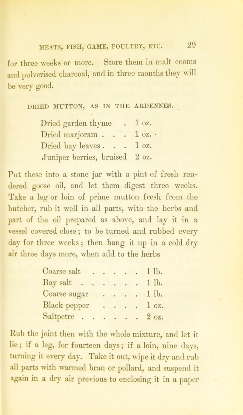 for three weeks or more. Store them in malt cooms and pulverised charcoal, and in tlmee months they mil be ver}’’ good. DRIED MUTTON, AS IN THE ARDENNES. Dried garden thyme . 1 oz. Dried marjoram . . . 1 oz. ■ Dried bay leaves. . . 1 oz. Juniper berries, bruised 2 oz. Put these into a stone jar with a pint of fresh ren- dered goose oil, and let them digest three weeks. Take a leg or loin of prime mutton fresh from the butcher, iTib it well in all parts, with the herbs and part of the oil prepared as above, and lay it in a vessel covered close; to be turned and rubbed every day for three weeks ; then hang it up in a cold dry air three days more, when add to the herbs Coarse salt . . . . 1 lb. Bay salt . . . . 1 lb. Coarse sugar . . . . 1 lb. Black pepper . . . . 1 oz. Saltpetre . . .... 2 oz. Kub the joint then with the whole mixture, and let it lie; if a leg, for fourteen days; if a loin, nine days, turning it every day. Take it out, wipe it dry and rub all parts with warmed bran or pollard, and suspend it again in a dry air previous to enclosing it in a paper