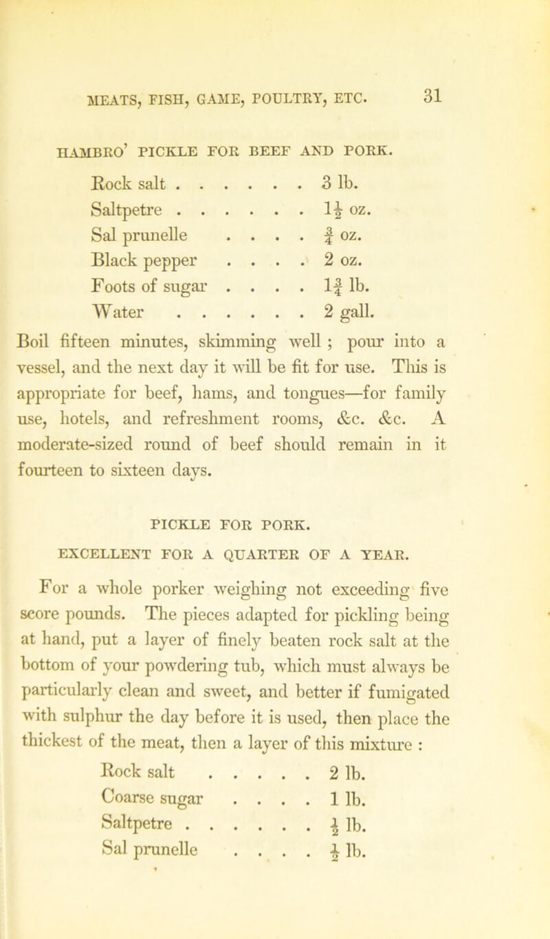 HAMBRO’ PICKLE FOR BEEF AND PORK. Rock salt . . Saltpetre . . Sal prunelle Black pepper Foots of sugai’ Water . . 31b. oz. 1 oz. 2 oz. l|lb. 2 gall. Boil fifteen minutes, skimming well ; pour into a vessel, and the next day it will be fit for use. Tliis is appropriate for beef, hams, and tongues—for family use, hotels, and refreshment rooms, &c. &c. A moderate-sized round of beef should remain in it fourteen to sixteen days. PICKLE FOR PORK. EXCELLENT FOR A QUARTER OF A YEAR. For a whole porker weighing not exceeding five score pounds. The pieces adapted for pickling being at hand, put a layer of finely beaten rock salt at the bottom of your powdering tub, which must always be particularly clean and sweet, and better if fumigated with sulphur the day before it is used, then place the thickest of the meat, then a layer of this mixtiue : Rock salt Coarse sugar Saltpetre . Sal prunelle . . 2 1b. . . 11b.