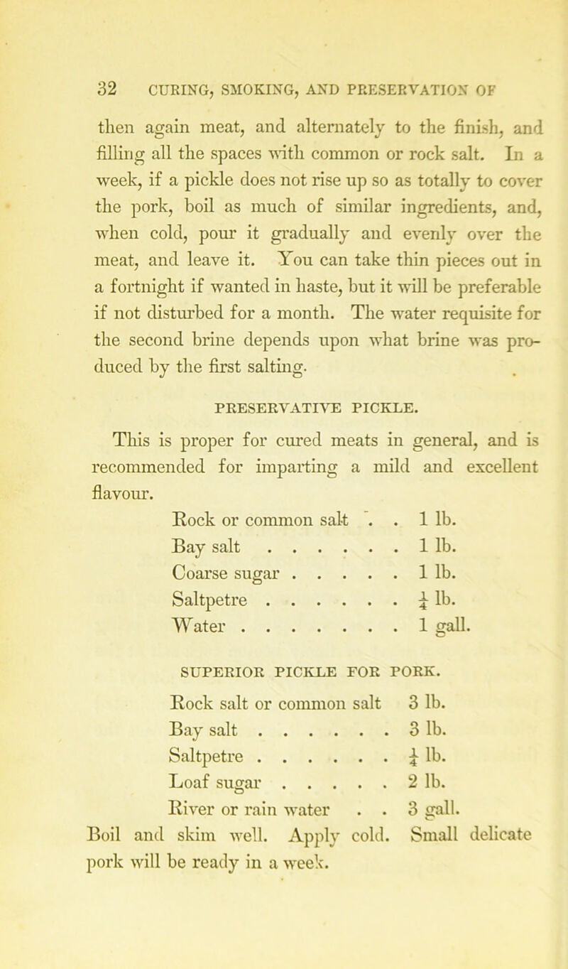 then again meat, and alternately to the finish, and filling all the spaces vdth common or rock salt. In a week, if a pickle does not rise up so as totally to cover the pork, boil as much of similar ingredients, and, when cold, pom* it gradually and evenly over the meat, and leave it. You can take thin pieces out in a fortnight if wanted in haste, but it will be preferable if not disturbed for a month. The water requisite for the second brine depends upon what brine was pro- duced by the first saltmg. PRESERVATIATE PICKLE. This is proper for cured meats in general, and is recommended for imparting a mild and excellent flavour. Rock or common salt . . 1 lb. Bay salt 1 lb. Coarse sugar 1 lb. Saltpetre lb. Water 1 gall. SUPERIOR PICKLE FOR PORK. Rock salt or common salt 3 lb. Bay salt 3 lb. Saltpetre lb. Loaf susar 2 lb. River or rain water . . 3 gall. Boil and skim well. Apply cold. Small delicate pork will be ready in a week.