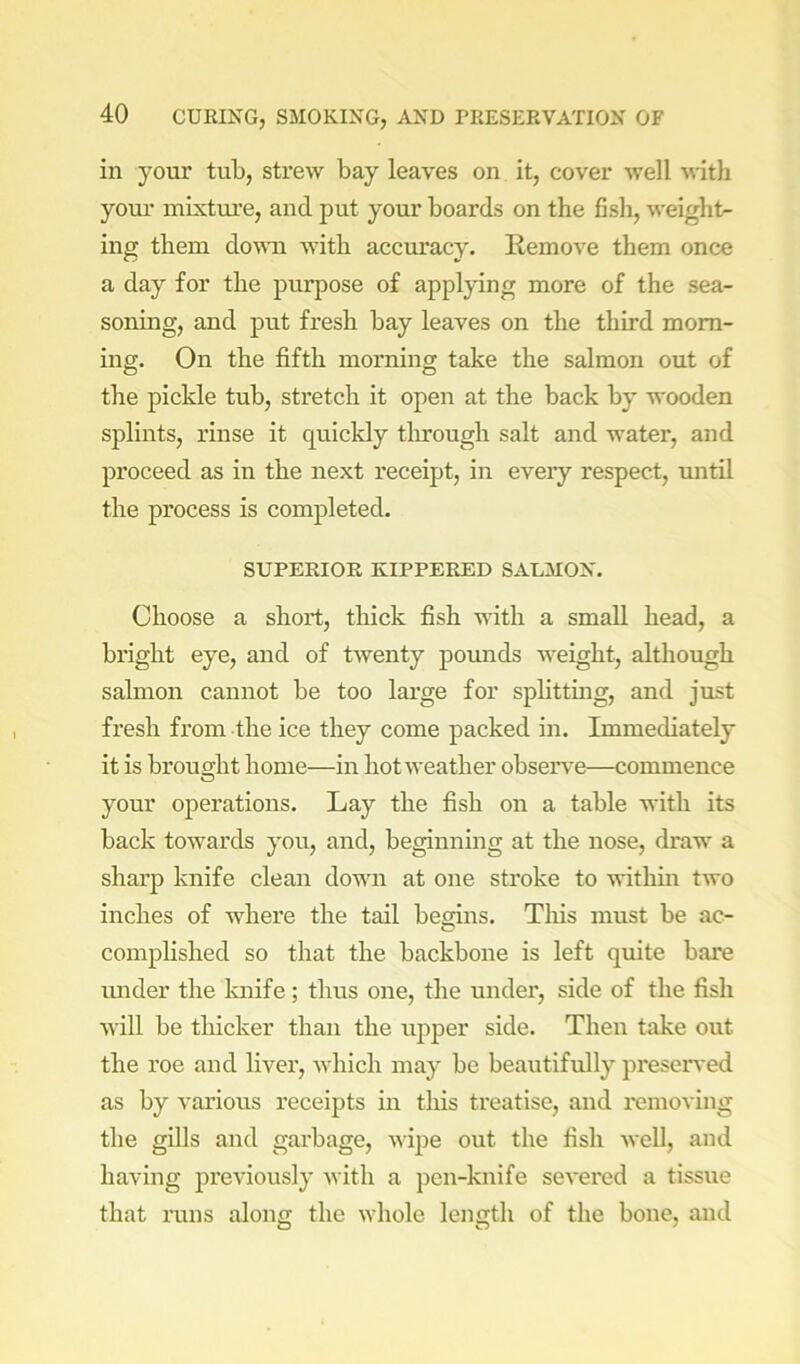 in your tub, strew bay leaves on it, cover well with yom’ mixtvue, and put your boards on the fish, weight- ing them down Avith accm’acy. Remove them once a day for the purpose of applying more of the sea- soning, and put fresh bay leaves on the third morn- ing. On the fifth morning take the salmon out of the pickle tub, stretch it open at the back by wooden splints, rinse it quickly tlirougli salt and water, and proceed as in the next receipt, in eveiy respect, until the process is completed. SUPERIOR KIPPERED SALMON. Choose a short, thick fish with a small head, a bright eye, and of twenty poimds weight, although salmon cannot be too large for splitting, and just fresh fi*om the ice they come packed in. Immediately it is brought home—in hot weather observe—commence your operations. Lay the fish on a table with its back towards you, and, beginning at the nose, draw a sharp knife clean down at one stroke to withm two inches of where the tail begins. This must be ac- complished so that the backbone is left quite bare mider the Imife; thus one, the under, side of the fish Avill be thicker than the upper side. Then take out the roe and liver, Avhich may be beautifully preserved as by Anrious receipts in tliis treatise, and I'emoving the gills and garbage, AAipe out the fish Avell, and having previously Avith a pen-knife seA'ered a tissue that runs along the Avhole length of the bone, and