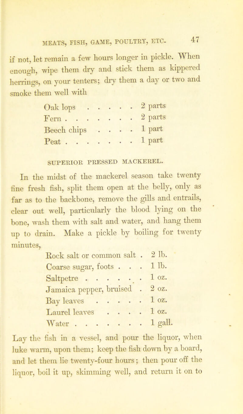 if not, let remain a ievr hom's longer in pickle. When enough, -wipe them dry and stick them as kippered henings, on yom’ tenters; dry them a day or two and smoke them well with Oak lops 2 parts Fern 2 parts Beech chips .... 1 part Peat 1 part SUPERIOR PRESSED MACKEREL. In the midst of the mackerel season take twenty tine fresh fish, spht them open at the belly, only as far as to the backbone, remove the gills and entrails, clear out well, particularly the blood lying on the bone, wash them with salt and water, and hang them up to drain. Make a pickle by boiling for twenty minutes, Eock salt or common salt . 2 lb. Coarse sugar, foots . . . 1 lb. Saltpetre 1 oz. Jamaica peppei’, bniised . 2 oz. Bay leaves 1 oz. Laurel leaves . . . . 1 oz. Water 1 gall. Lay the fish in a vessel, and pour the liquor, when luke wann, upon them; keep the fish down by a board, and let them lie twenty-four hours; then pour off the liquor, boil it up, skimmmg well, and retiun it on to