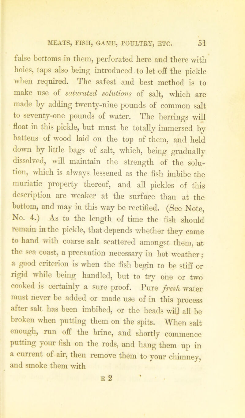 false bottoms in them, perforated here and there with holes, taps also being introduced to let off the pickle when required. The safest and best method is to make use of saturated solutions of salt, which are made by adding twenty-nine pounds of common salt to seventy-one pounds of water. The herrings will float in this piclde, but must be totally immersed by battens of wood laid on the top of them, and held down by little bags of salt, which, being gradually dissolved, will maintain the strength of the solu- tion, which is always lessened as the fish imbibe the mmiatic property thereof, and all pickles of this description are weaker at the surface than at the bottom, and may in this way be rectified, (See Note, No. 4.) As to the length of time the fish should remain in the pickle, that depends whether they came to hand with coarse salt scattered amongst them, at the sea coast, a precaution necessary in hot weather; a good criterion is when the fish begin to be stiff or rigid while being handled, but to try one or two cooked is certainly a sure proof. Pure fresh water must never be added or made use of in this process after salt has been imbibed, or the heads will all be broken when putting them on the spits. Wlien salt enough, run off the brine, and shortly commence putting your fish on the rods, and hang them up in a current of air, then remove them to your chimney, and smoke them with E 2