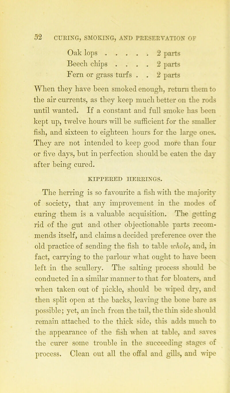 Oak lops 2 parts Beech chips .... 2 parts Fern or gi'ass turfs . . 2 parts T\nien they have been smoked enough, return them to the air currents, as they keep much better on the rods until wanted. If a constant and full smoke has been kept up, twelve hours will be sufficient for the smaller fish, and sixteen to eighteen hours for the large ones. They are not intended to keep good more than four or five days, but in perfection should be eaten the day after being: cured. O KIPPERED HERRINGS. The herring is so favoui’ite a fish with the majority of society, that any improvement in the modes of curing them is a valuable acquisition. The getting rid of the gut and other objectionable parts recom- mends itself, and claims a decided preference over the old practice of sending the fish to table whole, and, in fact, carrying to the parlour what ought to have been left in the scullery. The salting process should be conducted in a similar manner to that for bloatei*s, and when taken out of pickle, should be wiped drj’, and then split open at the backs, leaving the bone bare as possible; yet, an inch from the tail, the thm side should remain attached to the thick side, this adds much to the appearance of the fish Avhen at table, and saves the curer some trouble in the succeeding stages of process. Clean out all the offal and gills, and -vvipe