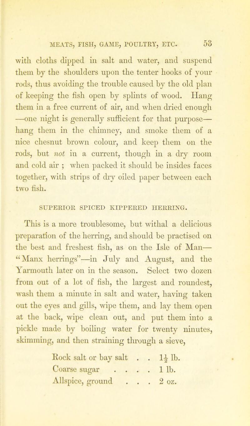 with cloths clipped in salt and -water, and suspend them by the shoulders upon the tenter hooks of your rods, thus avoiding the trouble caused by the old plan of keeping the fish open by splints of wood. Hang them in a free cim’ent of air, and when ch’ied enough —one night is generally sufficient for that pui'pose— hang them in the chimney, and smoke them of a nice chesnut brown colour, and keep them on the rods, but not in a current, though hi a chy room and cold ah’ ; when packed it should be insides faces together, with strips of ch-y oiled paper between each two fish. SUPERIOR SPICED KIPPERED IIERRESTG. This is a more troublesome, but withal a delicious prepai’ation of the herring, and should be practised on the best and freshest fish, as on the Isle of Man— ‘‘Manx herrings”—in July and August, and the Yarmouth later on in the season. Select two dozen from out of a lot of fish, the largest and roundest, wash them a minute in salt and water, having taken out the eyes and gills, wipe them, and lay them open at the back, wipe clean out, and put them into a pickle made by boiling water for twenty ninutes, skimming, and then straining through a sieve. Rock salt or bay salt . . 1^ lb. Coarse sugar . . , . 1 lb. Allspice, ground . . . 2 oz.