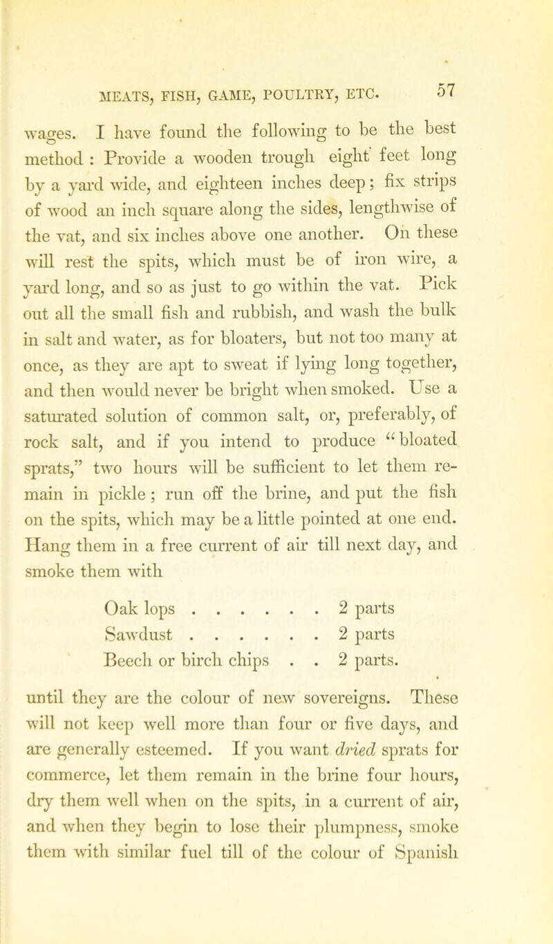 wages. I have found the following to be the best method : Provide a wooden trough eight feet long by a yai’d wide, and eighteen inches deep; fix strips of wood an inch square along the sides, lengthwise of the vat, and six inches above one another. On these will rest the spits, which must be of iron wire, a yard long, and so as just to go within the vat. Pick out all the small fish and rubbish, and wash the bulk in salt and water, as for bloaters, but not too many at once, as they are apt to sweat if lying long together, and then would never be bright when smoked. Use a satm’ated solution of common salt, or, preferably, of rock salt, and if you intend to produce “bloated sprats,” two hours will be sufficient to let them re- main in pickle; run off the brine, and put the fish on the spits, which may be a little pointed at one end. Hang them in a free current of air till next day, and smoke them with Oak lops 2 parts Sawdust 2 parts Beech or bii’cli chips . . 2 parts. until they are the colour of new sovereigns. These will not keep well more than four or five days, and are generally esteemed. If you want dried sprats for commerce, let them remain in the brine four hours, dry them well when on the spits, in a current of air, and when they begin to lose their plumpness, smoke them with similar fuel till of the colour of Spanish