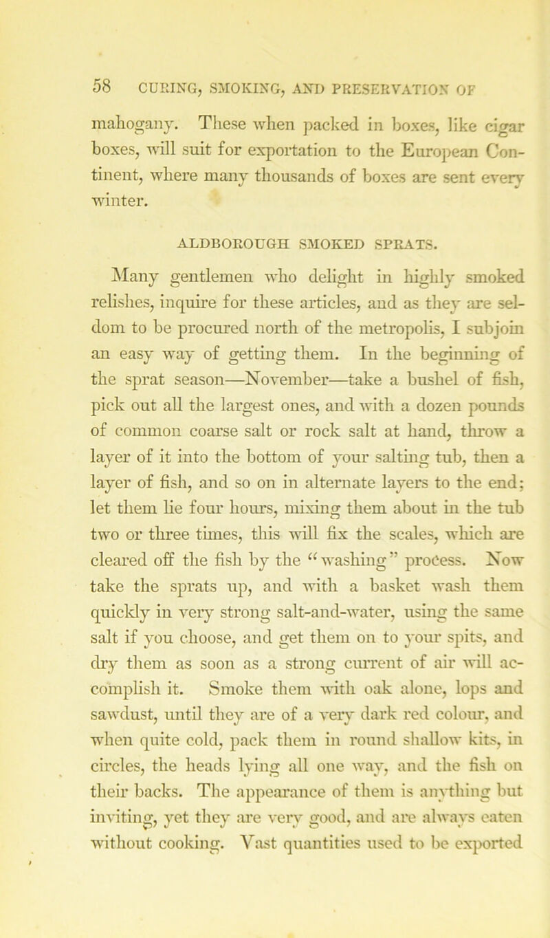 mahogany. Tliese when jiadced in Ijoxes, like cigar boxes, will suit for exportation to the European Con- tinent, where many thousands of boxes are sent every winter. ALDBOEOUGH SMOKED SPRATS. Many gentlemen who delight in liighly smoked relishes, inquii-e for these articles, and as they are sel- dom to be procured north of the metropolis, I subjoin an easy way of getting them. In the beginning of the sprat season—November—take a bushel of fish, pick out aU the largest ones, and with a dozen pounds of common coarse salt or rock salt at hand, throw a layer of it into the bottom of your saltmg tub, then a layer of fish, and so on in alternate layers to the end; let them lie four hours, mixing them about in the tub two or three times, this will fix the scales, which are cleared off the fish by the “ washing ” process. Now take the sprats up, and with a basket wash them quickly in very strong salt-and-water, using the same salt if you choose, and get them on to your spits, and dry them as soon as a strong current of air will ac- complish it. Smoke them with oak alone, lops and sawdust, until they are of a very dark red coloim, and when quite cold, pack them in round shallow kits, in circles, the heads lying all one way, and the fish on their backs. The appearance of them is anything but inviting, yet they are very good, and are always eaten without cooking. Vast quantities used to be exported