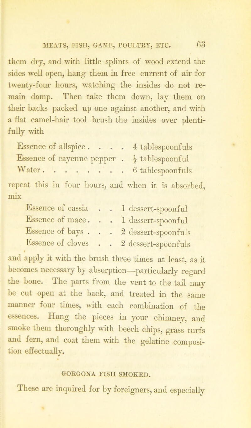 them dry, and with little splints of wood extend the sides Avell open, hang them in free current of ah’ for twenty-fom' horn’s, watching the insides do not re- main damp. Then take them down, lay them on their backs packed up one against another, and with a flat camel-hair tool brush the msides over plenti- fully MUth Essence of allspice .... 4 tablespoonfuls Essence of cayenne pepper . ^ tablespoonful Water 6 tablespoonfuls repeat this in four horn’s, and when it is absorbed, mix Essence of cassia . . 1 dessert-spoonful Essence of mace... '1 dessert-spoonful Essence of bays ... 2 dessert-spoonfuls Essence of cloves . . 2 dessert-spoonfuls I and apply it wdth the brush three times at least, as it becomes necessary by absorption—particularly regard the bone. The parts from the vent to the tail may be cut open at the back, and treated in the same manner four times, with each combination of the essences. Hang the pieces in your chimney, and smoke them thoroughly with beech chips, grass turfs and fern, and coat them with the gelatine composi- tion effectually. GORGONA FISH SMOKED, These are inquired for by foreigners, and especially