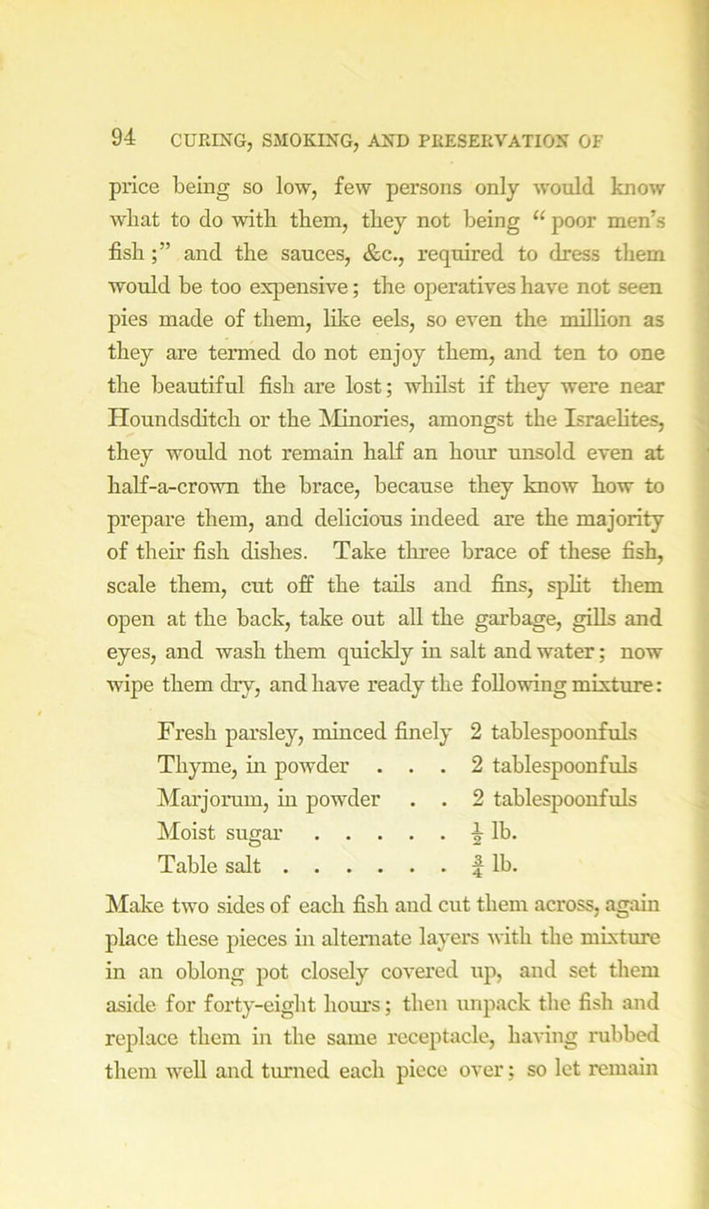 price being so low, few persons only would know wliat to do with them, they not being “ poor men’s fishand the sauces, &c., required to dress them would be too expensive; the operatives have not seen pies made of them, like eels, so even the million as they are termed do not enjoy them, and ten to one the beautiful fish are lost; whilst if they were near Houndsditch or the ^Minories, amongst the Israelites, they would not remain half an honr unsold even at half-a-crown the brace, because they know how to prepare them, and delicious indeed are the majority of their fish dishes. Take three brace of these fish, scale them, cut off the tails and fins, spht them open at the back, take out all the garbage, gihs and eyes, and wash them quickly hi salt and water; now wipe them dry, and have ready the following mixture: Fresh parsley, minced finely 2 tablespoonfuls Thyme, hi powder ... 2 tablespoonfuls Mar jorum, in powder . . 2 tablespoonfuls Moist sugai’ lb. Table salt f lb. Make two sides of each fish and cut them across, again place these pieces in alternate layers with the mixture in an oblong pot closely covei'ed up, and set them aside for forty-eight hours; then unpack the fish and replace them in the same receptacle, having nibbed them well and turned each piece over; so let remain