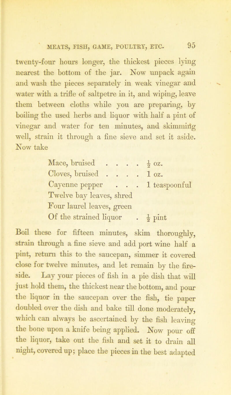 twenty-four liours longer, the thickest pieces lying nearest the bottom of the jar. Now unpack again and wash the pieces separately in weak vinegar and water with a trifle of saltpetre in it, and wiping, leave them between cloths while you are preparing, by boding the used herbs and Hquor with half a pint of vhiegar and water for ten minutes, and skirmuiilg well, strain it through a fine sieve and set it aside. Now take Mace, bruised . . . . Cloves, bruised . . . . Cayenne pepper . . Twelve bay leaves, shred Fom' lam’el leaves, green Of the strained liquor i oz. 1 oz. 1 teaspoonful i pint Boil these for fifteen minutes, skim thoroughly, strain through a fine sieve and add port wine half a pint, return this to the saucepan, simmer it covered close for twelve minutes, and let remain by the fire- side. Lay yom* pieces of fish in a pie dish that will just hold them, the thickest near the bottom, and pour the liquor in the saucepan over the fish, tie paper doubled over the dish and bake till done moderately, which can always be ascertained by the fish leaving the bone upon a knife being applied. Now pour off the liquor, take out the fish and set it to di’ain all night, covered up; place the pieces in the best adapted