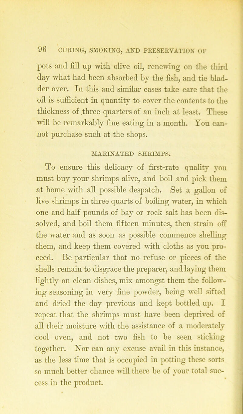 pots and fill up with olive oil, renewing on the third day what had been absorbed by the fish, and tie blad- der over. In this and similar cases take care that the oil is sufficient m quantity to cover the contents to the tliickness of three quarters of an inch at least. These will be remarkably fine eating in a month. You can- not purchase such at the shops. 3IAEINATED SHRIMPS. To ensm*e this dehcacy of first-rate quality you must buy your shrimps alive, and bod and pick them at home with all possible despatch. Set a gallon of live shrimps in tliree quarts of boihng water, in which one and half pounds of bay or rock salt has been dis- solved, and boil them fifteen minutes, then strain off the water and as soon as possible commence shelling them, and keep them covered ■\\dth cloths as you pro- ceed. Be particular that no refuse or pieces of the shells remain to disgi’ace the preparer, and laying them lightly on clean dishes, mix amongst them the follow- ing seasoning in very fine powder, being well sifted and dried the day previous and kept bottled uj). I repeat that the shrimps must have been deprived of all them moisture with the assistance of a moderately cool oven, and not two fish to be seen sticking together. Nor can any excuse avail in this instance, as the less time that is occujiied in potting these sorts so much better chance will there be of your total suc- cess in the product.