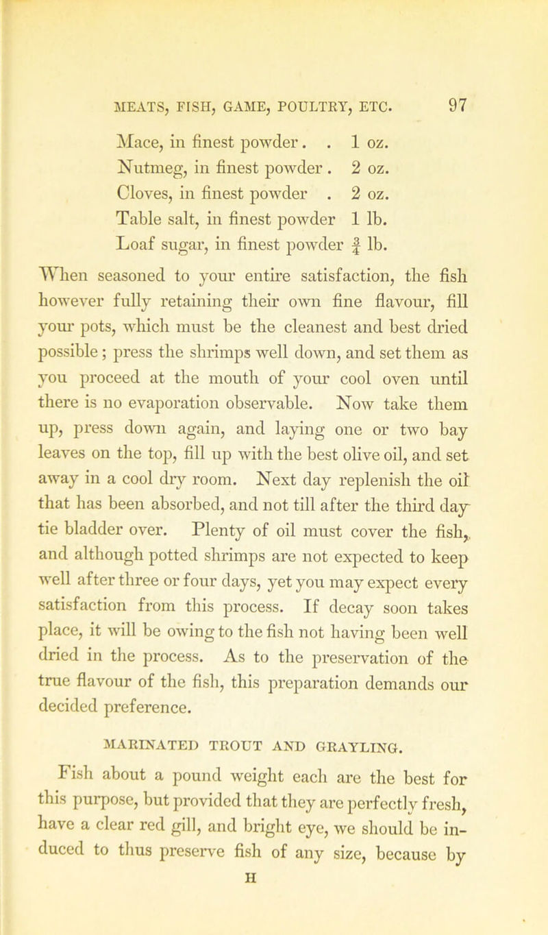 Mace, in finest powdei*. , 1 oz. Nutmeg, in finest powder . 2 oz. Cloves, in finest powder . 2 oz. Table salt, in finest powder 1 lb. Loaf sugar, in finest powder | lb. When seasoned to yom.’ entire satisfaction, the fish however fully retaining their own fine flavour, fill yom’ pots, which must be the cleanest and best dried possible ; press the shrimps well down, and set them as you proceed at the mouth of your cool oven until there is no evaporation observable. Now take them up, press down again, and laying one or two bay leaves on the top, fill up with the best olive oil, and set away in a cool dry I’oom. Next day replenish the oil that has been absorbed, and not till after the third day^ tie bladder over. Plenty of oil must cover the fish,, and although potted shrimps are not expected to keep well after three or four days, yet you may expect every satisfaction from this process. If decay soon takes place, it will be owing to the fish not having been well dried in the process. As to the presei’vation of the true flavour of the fish, this preparation demands our decided preference. MARINATED TROUT AND GRAYLING. Fish about a pound weight each are the best for this purpose, but provided that they are perfectly fresh, have a clear red gill, and bright eye, we should be in- duced to thus preserve fish of any size, because by H