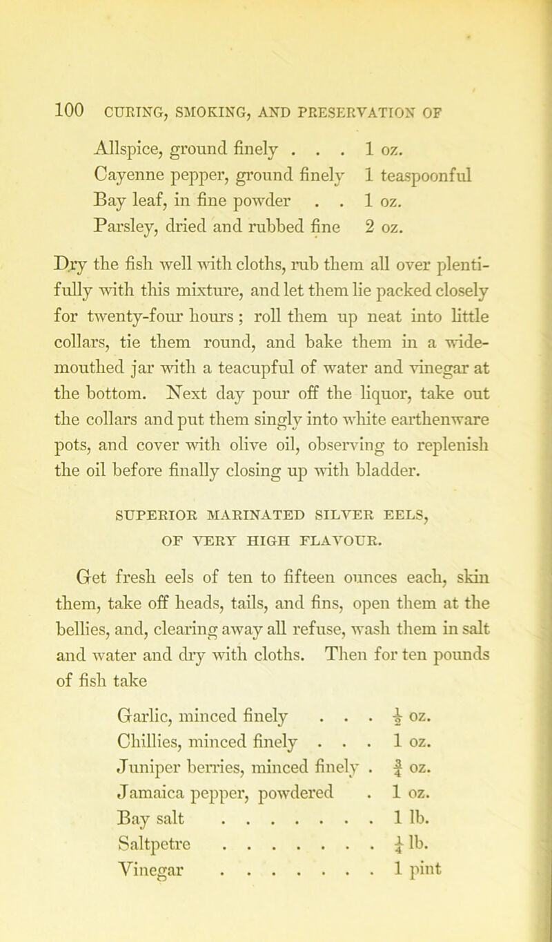 Allspice, ground finely . . . 1 oz. Cayenne pepper, ground finely 1 teaspoonful Bay leaf, in fine powder . . 1 oz. Parsley, dried and rubbed fine 2 oz. Dry the fish well ■s^^tb cloths, nib them all over plenti- fully with this mixture, and let them lie packed closely for twenty-four hours; roll them up neat into little collars, tie them round, and bake them in a wide- mouthed jar with a teacupful of water and vinegar at the bottom. Next day poiu’ off the liquor, take out the collars and put them singly into wliite earthenware pots, and cover with olive oil, obseiwing to replenish the oil before finally closing up with bladder. SUPERIOR MARINATED SIL-\T:R EELS, OF VERT HIGH FLAVOUR. Get fresh eels of ten to fifteen ounces each, skin them, take off heads, tails, and fins, open them at the bellies, and, clearing away all refuse, wash them in salt and water and dry with cloths. Then for ten pounds of fish take Garlic, minced finely . . . ^ oz. Chillies, minced finely . . . 1 oz. Juniper benies, minced finely . | oz. Jamaica pepper, powdered . 1 oz. Bay salt 1 lb. Saltpetre lb. Vinegar 1 pint