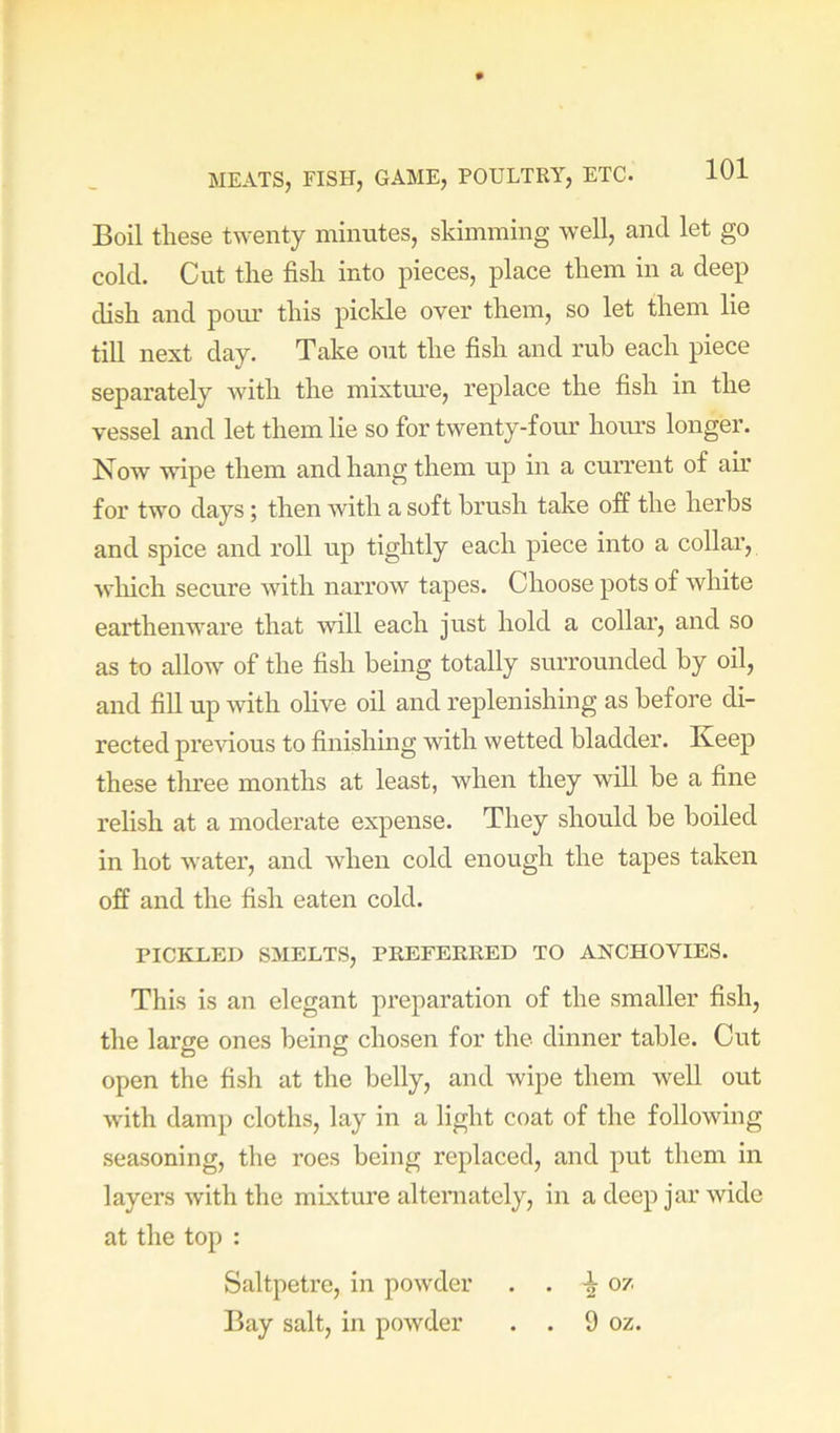 Boil tliese twenty minutes, skimming well, and let go cold. Cut tlie fish into pieces, place them in a deep dish and pour this pickle over them, so let them lie till next day. Take out the fish and rub each piece separately with the mixture, replace the fish in the vessel and let them lie so for twenty-four hours longer. Now wipe them and hang them up in a current of air for two days; then with a soft brush take off the herbs and spice and roll up tightly each piece into a collar, wliich secure with narrow tapes. Choose pots of white earthenware that will each just hold a collar, and so as to allow of the fish being totally surrounded by oil, and fill up with ohve oil and replenishing as before di- rected previous to finishing with wetted bladder. Keep these three months at least, when they will be a fine relish at a moderate expense. They should be boiled in hot water, and when cold enough the tapes taken off and the fish eaten cold. PICKLED SMELTS, PREFERRED TO ANCHOVIES. This is an elegant preparation of the smaller fish, the large ones being chosen for the dinner table. Out open the fish at the belly, and wipe them well out with damp cloths, lay in a light coat of the following seasoning, the roes being replaced, and put them in layers with the mixture alteniately, in a deep jar wide at the top : Saltpetre, in powder . . ^ oz Bay salt, in powder . . 9 oz.