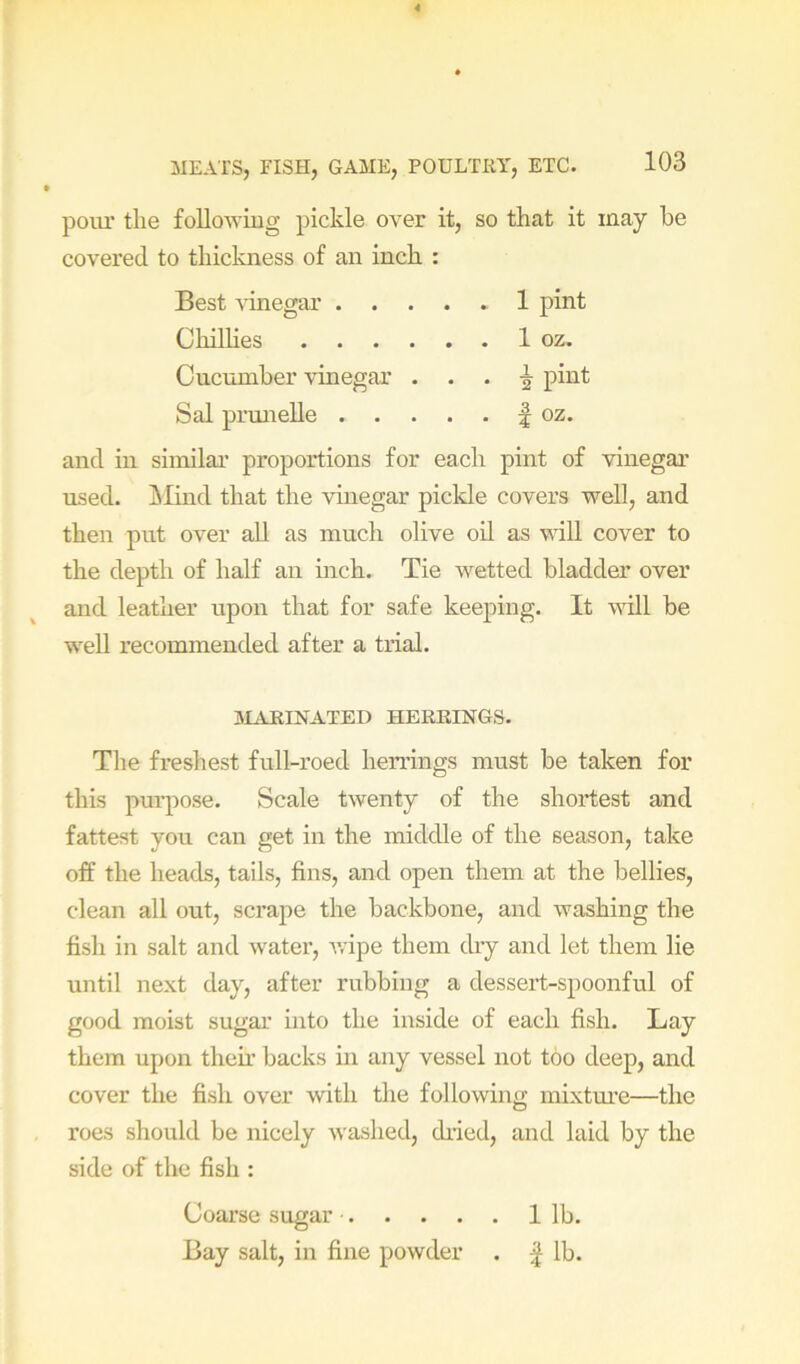 polu’ the following pickle over it, so that it may he covered to thickness of an inch : Best \inegar 1 pint ChilHes 1 oz. Cucumber vinegar . . . ^ pint Sal prmielle f oz. and ill similai’ proportions for each pint of vinegar used, ilind that the vinegar pickle covers well, and then put over aU as much olive od. as vdll cover to the depth of half an inch. Tie wetted bladder over and leather upon that for safe keeping. It wdll be well recommended after a trial. MARINATED HERRINGS. The freshest full-roed herrings must be taken for this purpose. Scale twenty of the shortest and fattest you can get in the middle of the season, take off the heads, tails, fins, and open them at the bellies, clean all out, scrape the backbone, and washing the fish in salt and water, ivipe them dry and let them lie until next day, after rubbing a dessert-spoonful of good moist sugar into the inside of each fish. Lay them upon their backs in any vessel not too deep, and cover the fish over with the following mixtm’e—the roes should be nicely Avashed, ch’ied, and laid by the side of the fish : Coarse sugar 1 lb. Bay salt, in fine powder . | lb.