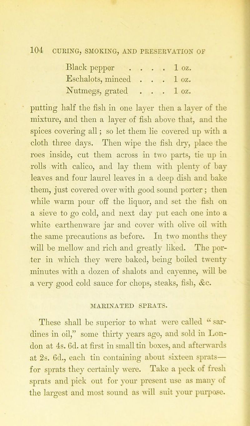 Black peppQr . . . . 1 oz. Eschalots, rainced . . . 1 oz. Nutmegs, grated . . . 1 oz. putting half the fish in one layer then a layer of the mixtru’e, and then a layer of fish above that, and the spices covering all; so let them lie covered up vith a cloth three days. Then wipe the fish dry, place the roes inside, cut them across m two pai’ts, tie up in rolls with calico, and lay them vith plenty of hay leaves and foru' lam’el leaves in a deep dish and hake them, just covered over with good somid porter; then while warm pom.' off the Kquor, aird set the fish on a sieve to go cold, and next day put each one into a white earthenware jar and cover with olive oil with the same precautions as before. In two months they Avill he mellow and rich and greatly liked. The por- ter in which they were baked, hemg boiled twenty minutes with a dozen of shalots aird cayeime, will be a very good cold sauce for chops, steaks, fish, &c. MARINATED SPRATS. These shall be superior to what Avere called ‘‘ sar- dines iir oil,” some thu’ty year’s ago, arrd sold in Lon- dorr at 4s. 6d. at first iir sirrall tirr boxes, and after'wards at 2s. 6d., each tirr containing about sixteeir sjrrats— for sprats they certainly Avere. Take a peck of fresh sprats arrd pick out for yoru’ present use as many of the largest and nrost sorrnd as Avill suit yorrr purpose.