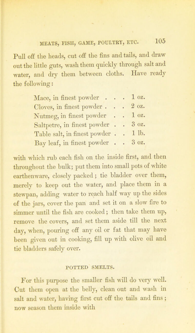 Pull off the heads, cut off the fins and tails, and draw out the little guts, wash them quickly through salt and water, and diy them between cloths. Have ready the following: Mace, in finest powder . . . 1 oz. Cloves, in finest powder . . . 2 oz. Nutmeg, in finest powder . . 1 oz. Saltpetre, in finest powder . . 3 oz. Table salt, in finest powder . . 1 lb. Bay leaf, in finest powder . . 3 oz. with which nib each fish on the inside first, and then throughout the bulk; put them into small pots of white earthenware, closely packed; tie bladder over them, merely to keep out the water, and place them in a stewpan, adding water to reach half way up the sides of the jars, cover the pan and set it on a slow fire to simmer until the fish are cooked; then take them up, remove the covers, and set them aside till the next day, when, pouring off any oil or fat that may have been given out in cooking, fill up with olive oil and tie bladders safely over. POTTED SMELTS. For this purpose the smaller fish will do veiy well. Cut them open at the belly, clean out and wash in salt and water, having first cut off the tails and fins ; now season them inside with