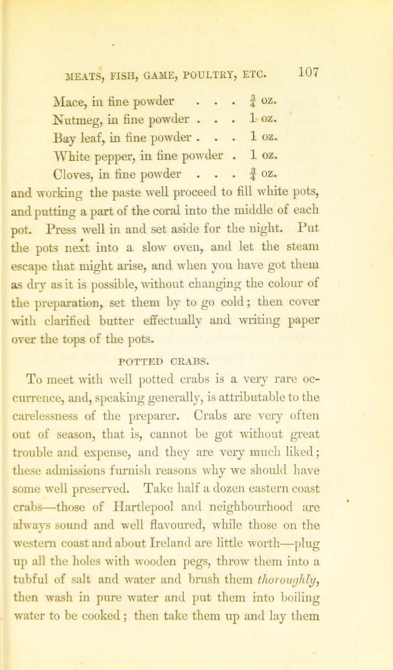3^Iace, in fine powder . • . | oz. Nutmeg, in fine powder . . . 1 oz. Bay leaf, in fine powder . . . 1 oz. White pepper, in fine powder . 1 oz. Cloves, in fine powder . . . | oz. and working the paste well proceed to fill white pots, and putting a part of the coral into the middle of each pot. Press w'ell in and set aside for the night. Put tlie pots next into a slow oven, and let the steam escape that might arise, and Avhen you have got them as cliy as it is possible, without changing the colour of the preparation, set them by to go cold; then cover ■ndth clarified butter effectually aird writing paper over the tops of the pots. POTTED CRABS. To meet ^^•ith well potted crabs is a very rare oc- currence, and, speaking generally, is attributable to the carelessness of the preparer. Crabs are very often out of season, that is, cannot be got wdthout great trouble and expense, and they are very much liked; these admissions fmnish reasons why we shotdd have some well preserved. Take half a dozen eastern coast crabs—those of Hartlepool and neighbourhood arc always sound and well flavoured, while those on the western coast and about Ireland are little worth—plug up all the holes with wooden pegs, throw them into a tubful of salt and water and brush them thoroughly, then wash in pure water and put them into boiling water to be cooked ; then take them up and lay them