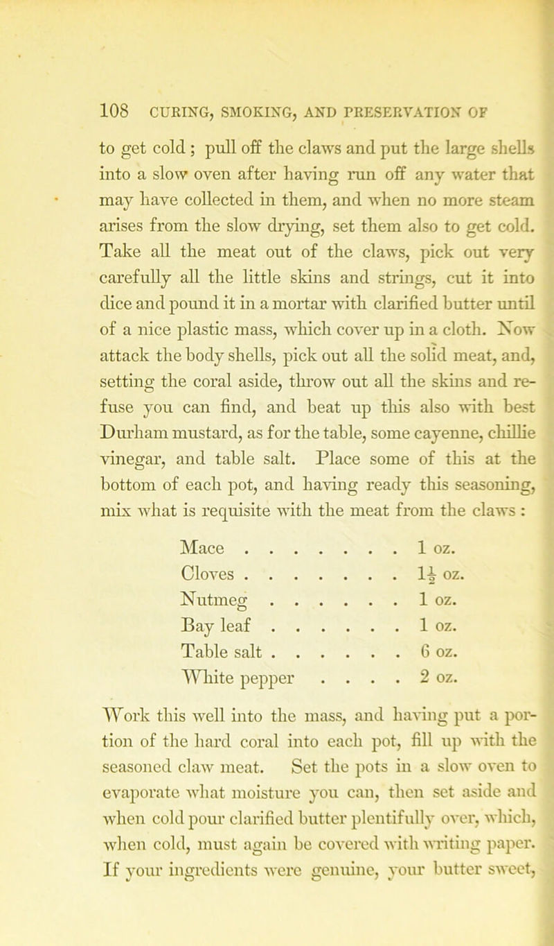 to get cold; pull off tlie claws and put the large shells into a slow oven after having run off any water that may have collected in them, and when no more steam arises from the slow drying, set them also to get cold. Take all the meat out of the claws, pick out very carefully all the little skins and strings, cut it into dice and pound it m a mortar with clarified butter until of a nice plastic mass, which cover up in a cloth. Now attack the body shells, pick out all the solid meat, and, setting the coral aside, throw out all the skins and re- fuse you can find, and beat up tliis also with best Diu’ham mustard, as for the table, some cayenne, chillie vinegar, and table salt. Place some of this at the bottom of each pot, and having ready this seasoning, mix Avhat is requisite Avith the meat from the claws : Mace 1 oz. CloA-es oz. Nutmea; 1 oz. Bay leaf 1 oz. Table salt 6 oz. MHiite pepper . . . . 2 oz. Work this Avell into the mass, and haA’ing put a por- tion of the hard coral into each pot, fill up AA-itli the seasoned chxAv meat. Set the pots in a slow OA'en to CA^aporate Axdiat moisture you can, then set aside and Avhen cold pom’ clarified butter plentifully oA-er, Avhich, AA^ien cold, must again be coA'ered A\ ith AATiting paper. If your ingredients Avere genuine, your butter SAA'cet,