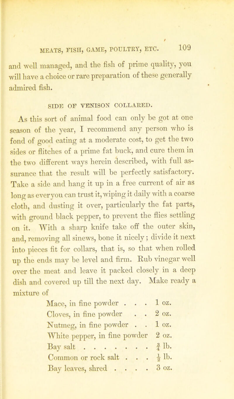 and well managed, and the fish of prime quality, you will have a choice or rare preparation of these generally admired fish. As this sort of animal food can only he got at one season of the year, I recommend any person who is fond of good eating at a moderate cost, to get the two sides or flitches of a prime fat buck, and cure them in the two different ways herein described, with full as- surance that the result will he perfectly satisfactory. Take a side and hang it up in a free current of air as long as ever you can trust it, vdping it daily with a coarse cloth, and dusting it over, particularly the fat parts, A^dth ground black pepper, to prevent the flies settling on it. With a sharp knife take off the outer sldn, and, removing all sinews, bone it nicely; divide it next into pieces fit for collars, that is, so that when rolled up the ends may be level and firm. Rub Aunegar well over the meat and leave it packed closely in a deep dish and covered up till the next day. Make ready a mixture of SIDE OF VENISON COLLARED. Mace, in fine powder . . . 1 oz. Cloves, in fine powder . . 2 oz. Nutmeg, in fine powder . . 1 oz. White pepper, in fine powder 2 oz. Bay salt Common or rock salt . Bay leaves, shred . . . . 3 oz.